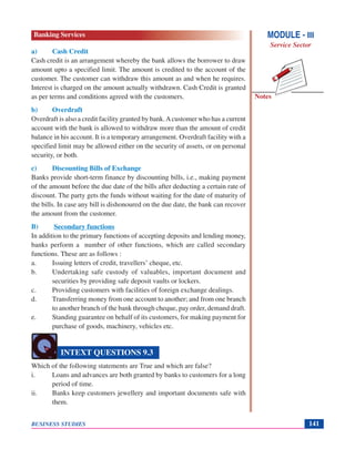 Notes
BUSINESS STUDIES 141
a) Cash Credit
Cash credit is an arrangement whereby the bank allows the borrower to draw
amount upto a specified limit. The amount is credited to the account of the
customer. The customer can withdraw this amount as and when he requires.
Interest is charged on the amount actually withdrawn. Cash Credit is granted
as per terms and conditions agreed with the customers.
b) Overdraft
Overdraft is also a credit facility granted by bank.Acustomer who has a current
account with the bank is allowed to withdraw more than the amount of credit
balance in his account. It is a temporary arrangement. Overdraft facility with a
specified limit may be allowed either on the security of assets, or on personal
security, or both.
c) Discounting Bills of Exchange
Banks provide short-term finance by discounting bills, i.e., making payment
of the amount before the due date of the bills after deducting a certain rate of
discount. The party gets the funds without waiting for the date of maturity of
the bills. In case any bill is dishonoured on the due date, the bank can recover
the amount from the customer.
B) Secondary functions
In addition to the primary functions of accepting deposits and lending money,
banks perform a number of other functions, which are called secondary
functions. These are as follows :
a. Issuing letters of credit, travellers’ cheque, etc.
b. Undertaking safe custody of valuables, important document and
securities by providing safe deposit vaults or lockers.
c. Providing customers with facilities of foreign exchange dealings.
d. Transferring money from one account to another; and from one branch
to another branch of the bank through cheque, pay order, demand draft.
e. Standing guarantee on behalf of its customers, for making payment for
purchase of goods, machinery, vehicles etc.
Which of the following statements are True and which are false?
i. Loans and advances are both granted by banks to customers for a long
period of time.
ii. Banks keep customers jewellery and important documents safe with
them.
INTEXT QUESTIONS 9.3
MODULE - III
Service Sector
Banking Services
 