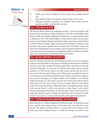 BUSINESS STUDIES142
Notes
iii. Banks grant loans to students for their studies at reasonable interest
rate.
iv. Discounting of bills of exchange is done by banks free of cost.
v. Through overdraft, a customer can withdraw more money than the
amount available in his/her bank account.
9.5 CENTRAL BANK
The Reserve Bank of India was established on April 1, 1935 in accordance with
the provisions of the Reserve Bank of IndiaAct, 1934. The Central Office of the
Reserve Bank was initially established in Calcutta but was permanently moved
to Mumbai in 1937. The Central Office is where the Governor sits and where
policies are formulated.Though originally privately owned, since nationalisation
in 1949, the Reserve Bank is fully owned by the Government of India. Its main
function is the general superintendence and direction of the Bank’s affairs and
advise the Central Board on local matters and to represent territorial and eco-
nomic interests of local cooperative and indigenous banks; to perform such other
functions as delegated by Central Board from time to time.
9.6 BANK DEPOSIT ACCOUNT
You have already learnt that the main banking activities consist of acceptance
of deposit from the public for the purpose of lending to businessmen and others
who may seek loans. Actually the money deposited in any bank is mostly the
saving of the people. As you know, if someone earns money and has regular
income, he or she not only spends it for day-to-day expenses but also tries to
save a part of the income for future needs. Money may be needed in future for
various purposes like medical treatment in case of illness in the family, expenses
on account of marriage, or for higher studies of the children, or to celebrate
religious festivals, etc. The money saved to meet future needs may be kept at
home. But will it be safe at home? It may be stolen. Moreover, the money
saved will remain idle at home without any return. So people keep their savings
with someone where it will be safe and earn a return. Bank is such a place
where money deposited remains safe and also earns interest. In this lesson, we
shall learn about the types of deposit accounts that can be opened in a bank,
and also discuss how a savings bank account can be opened and operated.
9.7 TYPES OF BANK DEPOSIT ACCOUNTS
Bank deposits serve different purposes for different people. Some people cannot
save regularly; they deposit money in the bank only when they have extra
income. The purpose of deposit then is to keep money safe for future needs.
Some may want to deposit money in a bank for as long as possible to earn
MODULE - III
Service Sector
Banking Services
 