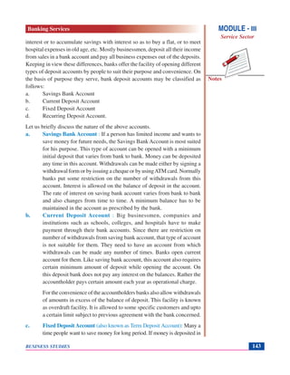 Notes
BUSINESS STUDIES 143
interest or to accumulate savings with interest so as to buy a flat, or to meet
hospital expenses in old age, etc. Mostly businessmen, deposit all their income
from sales in a bank account and pay all business expenses out of the deposits.
Keeping in view these differences, banks offer the facility of opening different
types of deposit accounts by people to suit their purpose and convenience. On
the basis of purpose they serve, bank deposit accounts may be classified as
follows:
a. Savings Bank Account
b. Current Deposit Account
c. Fixed Deposit Account
d. Recurring Deposit Account.
Let us briefly discuss the nature of the above accounts.
a. Savings Bank Account : If a person has limited income and wants to
save money for future needs, the Savings Bank Account is most suited
for his purpose. This type of account can be opened with a minimum
initial deposit that varies from bank to bank. Money can be deposited
any time in this account. Withdrawals can be made either by signing a
withdrawal form or by issuing a cheque or by usingATM card. Normally
banks put some restriction on the number of withdrawals from this
account. Interest is allowed on the balance of deposit in the account.
The rate of interest on saving bank account varies from bank to bank
and also changes from time to time. A minimum balance has to be
maintained in the account as prescribed by the bank.
b. Current Deposit Account : Big businessmen, companies and
institutions such as schools, colleges, and hospitals have to make
payment through their bank accounts. Since there are restriction on
number of withdrawals from saving bank account, that type of account
is not suitable for them. They need to have an account from which
withdrawals can be made any number of times. Banks open current
account for them. Like saving bank account, this account also requires
certain minimum amount of deposit while opening the account. On
this deposit bank does not pay any interest on the balances. Rather the
accountholder pays certain amount each year as operational charge.
For the convenience of the accountholders banks also allow withdrawals
of amounts in excess of the balance of deposit. This facility is known
as overdraft facility. It is allowed to some specific customers and upto
a certain limit subject to previous agreement with the bank concerned.
c. Fixed Deposit Account (also known as Term Deposit Account): Many a
time people want to save money for long period. If money is deposited in
MODULE - III
Service Sector
Banking Services
 