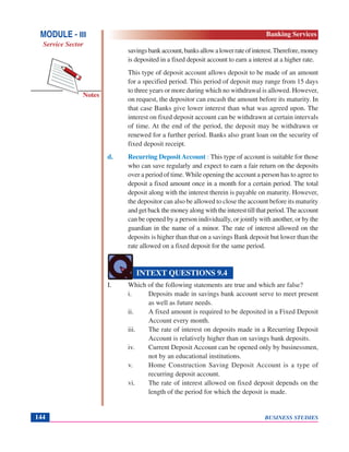 BUSINESS STUDIES144
Notes
savingsbankaccount,banksallowalowerrateofinterest.Therefore,money
is deposited in a fixed deposit account to earn a interest at a higher rate.
This type of deposit account allows deposit to be made of an amount
for a specified period. This period of deposit may range from 15 days
to three years or more during which no withdrawal is allowed. However,
on request, the depositor can encash the amount before its maturity. In
that case Banks give lower interest than what was agreed upon. The
interest on fixed deposit account can be withdrawn at certain intervals
of time. At the end of the period, the deposit may be withdrawn or
renewed for a further period. Banks also grant loan on the security of
fixed deposit receipt.
d. Recurring Deposit Account : This type of account is suitable for those
who can save regularly and expect to earn a fair return on the deposits
over a period of time. While opening the account a person has to agree to
deposit a fixed amount once in a month for a certain period. The total
deposit along with the interest therein is payable on maturity. However,
the depositor can also be allowed to close the account before its maturity
and get back the money along with the interest till that period. The account
can be opened by a person individually, or jointly with another, or by the
guardian in the name of a minor. The rate of interest allowed on the
deposits is higher than that on a savings Bank deposit but lower than the
rate allowed on a fixed deposit for the same period.
I. Which of the following statements are true and which are false?
i. Deposits made in savings bank account serve to meet present
as well as future needs.
ii. A fixed amount is required to be deposited in a Fixed Deposit
Account every month.
iii. The rate of interest on deposits made in a Recurring Deposit
Account is relatively higher than on savings bank deposits.
iv. Current Deposit Account can be opened only by businessmen,
not by an educational institutions.
v. Home Construction Saving Deposit Account is a type of
recurring deposit account.
vi. The rate of interest allowed on fixed deposit depends on the
length of the period for which the deposit is made.
INTEXT QUESTIONS 9.4
MODULE - III
Service Sector
Banking Services
 