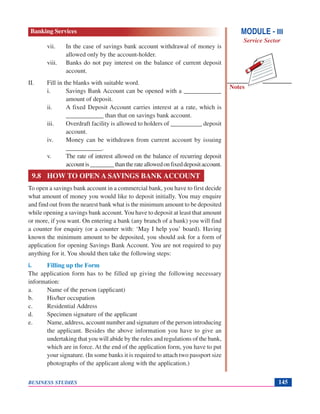 Notes
BUSINESS STUDIES 145
vii. In the case of savings bank account withdrawal of money is
allowed only by the account-holder.
viii. Banks do not pay interest on the balance of current deposit
account.
II. Fill in the blanks with suitable word.
i. Savings Bank Account can be opened with a ____________
amount of deposit.
ii. A fixed Deposit Account carries interest at a rate, which is
____________ than that on savings bank account.
iii. Overdraft facility is allowed to holders of __________ deposit
account.
iv. Money can be withdrawn from current account by issuing
____________.
v. The rate of interest allowed on the balance of recurring deposit
accountis________thantherateallowedonfixeddepositaccount.
9.8 HOW TO OPEN A SAVINGS BANK ACCOUNT
To open a savings bank account in a commercial bank, you have to first decide
what amount of money you would like to deposit initially. You may enquire
and find out from the nearest bank what is the minimum amount to be deposited
while opening a savings bank account.You have to deposit at least that amount
or more, if you want. On entering a bank (any branch of a bank) you will find
a counter for enquiry (or a counter with: ‘May I help you’ board). Having
known the minimum amount to be deposited, you should ask for a form of
application for opening Savings Bank Account. You are not required to pay
anything for it. You should then take the following steps:
i. Filling up the Form
The application form has to be filled up giving the following necessary
information:
a. Name of the person (applicant)
b. His/her occupation
c. Residential Address
d. Specimen signature of the applicant
e. Name, address, account number and signature of the person introducing
the applicant. Besides the above information you have to give an
undertaking that you will abide by the rules and regulations of the bank,
which are in force. At the end of the application form, you have to put
your signature. (In some banks it is required to attach two passport size
photographs of the applicant along with the application.)
MODULE - III
Service Sector
Banking Services
 