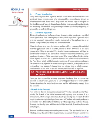 BUSINESS STUDIES146
Notes
ii. Proper Introduction
Every bank requires that a person known to the bank should introduce the
applicant. It may be convenient to be introduced by a person having already an
account in that bank. Some banks may accept the attested copy of Passport or
Driving Licence, if any, of the applicant. In that case personal introduction is
not necessary. Introduction is required to prevent the possibility of opening of
account by an undesirable person.
iii. Specimen Signature
The applicant has to put his/her specimen signatures at the blank space provided
on the application form for that purpose. In addition, specimen signatures have
to be put separately on a card on which a photograph of the applicant has to be
pasted, along with his/her name and account number.
After the above steps have been taken and the officer concerned is satisfied
that the application form is in order, money is to be deposited at the cash
counter after filling in a printed ‘Pay-in-slip’. An account number will then be
allotted and written on the application form as well as the card having your
specimen signatures.At the same time you will be issued a Pass Book with the
initial deposit recorded in it.All future deposits and withdrawals are entered in
the Pass Book, which will be handed over to you. If you want to use cheques
for withdrawal or payment of money out of your deposits, a cheque book will
be issued on your request. A cheque form is a printed form in which you may
issue an order to the bank to pay the amount specified in it to a person.
9.9 PROCEDURE FOR OPERATING SAVINGS BANK
ACCOUNT
Once you have opened the account, you must also know how to operate the
account. In other words, you have to know the procedure to be followed for
further deposits to be made in the account and for withdrawing money from
the account.
i. Deposit in the Account
How will you deposit money in your account? You have already used a ‘Pay-
in-slip’ for deposit of the initial amount while opening your account. It is a
printed form, which you get in the bank. Each ‘pay-in-slip’ has two parts divided
by perforation, the right-hand part known as ‘foil’ and the left-hand part known
as ‘counter-foil’. The slip has to be filled up while depositing cash or a cheque.
Separate pay-in-slip form will have to be filled up while depositing both cash
and cheques.
Suppose you have to deposit cash in your account. The pay-in-slip has to be
filled up giving the date of deposit, your name or account-holder’s name if you
MODULE - III
Service Sector
Banking Services
 