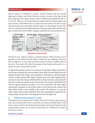 Notes
BUSINESS STUDIES 147
deposit money in somebody’s account, account number, and the amount
deposited in figures and words. Besides you have to enter on the slip, in the
place indicated, how many currency notes of different denominations (Rs. 5,
10, 20, 50, 100, etc.) are being deposited along with the amount against the
types of notes. The bank has have a counter for cash receipts. You have to sign
and present the pay-in-slip there and also hand over the amount of cash. The
receiver will keep the foil (right hand part) of the pay-inslip while the left-hand
part (counter-foil) will be rubber-stamped, signed by him, and returned to you.
Specimen of pay-in-slip
Instead of cash, suppose you have to deposit cheque, which you have got in
payment of your salary from the office in which you are employed. You may
like to deposit it in your bank account instead of going to another bank to
encash it. Your bank will collect the amount of the cheque and record it as a
deposit in your savings bank account.
To deposit the cheque you have to use the pay-in-slip again, filling in particulars
like the date of deposit, the account number, name of the account-holder, the serial
number and date of the cheque, name and address of the bank on which the cheque
is drawn, and the amount of the cheque in figures and words.After signing the slip,
you have to attach the cheque with the foil by an all pin (steel pin), and present the
slip at the counter for cheque receipt. The person at the counter will keep the foil
with the cheque attached, and return to you the counter-foil with bank rubber
stamp and his signature. In some banks, there is a box kept near the counter. The
bank rubber stamp is also available at the counter. The depositor is to put the
rubber stamp on the foil and counterfoil.Then after separating the counter-foil, the
cheque along with the foil is to be dropped in the box through a slit.
ii. Withdrawal from Deposit Account
You deposit your savings for use in future. The need for money may arise any
time. So you should know how to get back your money from the bank. In the
above section you have learnt about the procedure for deposit of money in the
savings bank account. Let us know the procedure for withdrawal of money
from your account.
MODULE - III
Service Sector
Banking Services
 