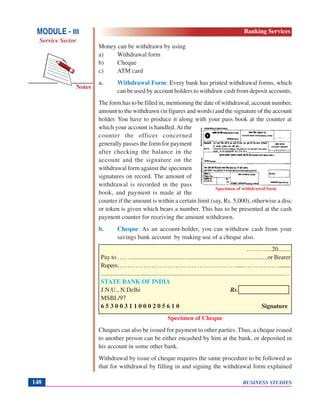 BUSINESS STUDIES148
Notes
Specimen of withdrawal form
MODULE - III
Service Sector
Banking Services
Money can be withdrawn by using
a) Withdrawal form
b) Cheque
c) ATM card
a. Withdrawal Form: Every bank has printed withdrawal forms, which
can be used by account holders to withdraw cash from deposit accounts.
The form has to be filled in, mentioning the date of withdrawal, account number,
amount to the withdrawn (in figures and words) and the signature of the account
holder. You have to produce it along with your pass book at the counter at
which your account is handled.At the
counter the officer concerned
generally passes the form for payment
after checking the balance in the
account and the signature on the
withdrawal form against the specimen
signatures on record. The amount of
withdrawal is recorded in the pass
book, and payment is made at the
counter if the amount is within a certain limit (say, Rs. 5,000), otherwise a disc
or token is given which bears a number. This has to be presented at the cash
payment counter for receiving the amount withdrawn.
b. Cheque: As an account-holder, you can withdraw cash from your
savings bank account by making use of a cheque also.
………....20........
Pay to ……...................................…..................................................or Bearer
Rupees…………………………………………………….....……………….........
....................................................................................................................…
STATE BANK OF INDIA
J.N.U., N.Delhi Rs.
MSBL/97
6 5 3 0 0 3 1 1 0 0 0 2 0 5 6 1 0 Signature
Specimen of Cheque
Cheques can also be issued for payment to other parties. Thus, a cheque issued
to another person can be either encashed by him at the bank, or deposited in
his account in some other bank.
Withdrawal by issue of cheque requires the same procedure to be followed as
that for withdrawal by filling in and signing the withdrawal form explained
 