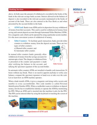 Notes
BUSINESS STUDIES 149
above. In both cases the amount of withdrawal is recorded in the books of the
bank in the relevant savings bank account. Interest allowed on the balance of
deposit is also recorded in the relevant accounts maintained in the books of
account of the bank. These are also entered in the Pass Book as and when
presented by the account-holder to the bank.
c. ATM Card: Banks issueATM card to its depositors for easy withdrawal
of money from their accounts. This card is used for withdrawal of money from
saving and current deposit account throughAutomated Teller Machine (ATM).
It is a magnetic card, which can be operated by using a particular secrete number.
It is the most convenient system of withdrawal of money.
• Teller Counters : To facilitate quick transaction, banks provide teller
counters to withdraw money from the deposit account. There are two
types of teller counters:
a) Manual teller counter; and
b) Automatic teller counter.
In manual teller counters banks generally allow
withdrawal of money from the savings accounts for
amount upto a limit.The cheque or withdrawal form
is presented at the counter and payment is made
after verifying the balance in the account, and
tallying the specimen signature of the account holder.
In automatic teller counters ATMs are installed to handle cash transactions 24
hours without any break. There is no need to appoint anybody to verify your
balance, compare the specimen signature or hand over or take over the cash.
Let us learn how an ATM machine operates.
When a bank installs ATMs, it gives a magnetic card along with a secret code
number to every accountholder. This code number is called Personal
Identification Number (PIN). When a cardholder wants to withdraw or deposit
money, first he has to establish his identity to operate the ATM by mentioning
his PIN. When an ATM card is inserted into the machine it asks for the PIN.
The PIN can be entered either by using the keyboard or touching the screen of
the machine.
Speciemen of ATM card
Teller System
MODULE - III
Service Sector
Banking Services
 