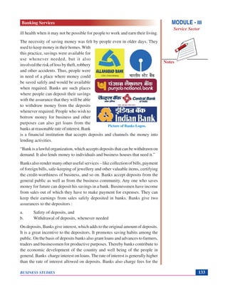 Notes
BUSINESS STUDIES 133
ill health when it may not be possible for people to work and earn their living.
The necessity of saving money was felt by people even in older days. They
used to keep money in their homes. With
this practice, savings were available for
use whenever needed, but it also
involved the risk of loss by theft, robbery
and other accidents. Thus, people were
in need of a place where money could
be saved safely and would be available
when required. Banks are such places
where people can deposit their savings
with the assurance that they will be able
to withdraw money from the deposits
whenever required. People who wish to
borrow money for business and other
purposes can also get loans from the
banks at reasonable rate of interest. Bank
is a financial institution that accepts deposits and channels the money into
lending activities.
“Bank is a lawful organization, which accepts deposits that can be withdrawn on
demand. It also lends money to individuals and business houses that need it.”
Banks also render many other useful services – like collection of bills, payment
of foreign bills, safe-keeping of jewellery and other valuable items, certifying
the credit-worthiness of business, and so on. Banks accept deposits from the
general public as well as from the business community. Any one who saves
money for future can deposit his savings in a bank. Businessmen have income
from sales out of which they have to make payment for expenses. They can
keep their earnings from sales safely deposited in banks. Banks give two
assurances to the depositors :
a. Safety of deposits, and
b. Withdrawal of deposits, whenever needed
On deposits, Banks give interest, which adds to the original amount of deposits.
It is a great incentive to the depositors. It promotes saving habits among the
public. On the basis of deposits banks also grant loans and advances to farmers,
traders and businessmen for productive purposes. Thereby banks contribute to
the economic development of the country and well being of the people in
general. Banks charge interest on loans. The rate of interest is generally higher
than the rate of interest allowed on deposits. Banks also charge fees for the
Picture of Banks Logos.
MODULE - III
Service Sector
Banking Services
 