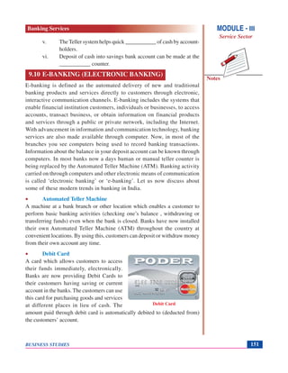 Notes
BUSINESS STUDIES 151
v. The Teller system helps quick ___________ of cash by account-
holders.
vi. Deposit of cash into savings bank account can be made at the
___________ counter.
9.10 E-BANKING (ELECTRONIC BANKING)
E-banking is defined as the automated delivery of new and traditional
banking products and services directly to customers through electronic,
interactive communication channels. E-banking includes the systems that
enable financial institution customers, individuals or businesses, to access
accounts, transact business, or obtain information on financial products
and services through a public or private network, including the Internet.
With advancement in information and communication technology, banking
services are also made available through computer. Now, in most of the
branches you see computers being used to record banking transactions.
Information about the balance in your deposit account can be known through
computers. In most banks now a days human or manual teller counter is
being replaced by the Automated Teller Machine (ATM). Banking activity
carried on through computers and other electronic means of communication
is called ‘electronic banking’ or ‘e-banking’. Let us now discuss about
some of these modern trends in banking in India.
• Automated Teller Machine
A machine at a bank branch or other location which enables a customer to
perform basic banking activities (checking one’s balance , withdrawing or
transferring funds) even when the bank is closed. Banks have now installed
their own Automated Teller Machine (ATM) throughout the country at
convenient locations. By using this, customers can deposit or withdraw money
from their own account any time.
• Debit Card
A card which allows customers to access
their funds immediately, electronically.
Banks are now providing Debit Cards to
their customers having saving or current
account in the banks. The customers can use
this card for purchasing goods and services
at different places in lieu of cash. The
amount paid through debit card is automatically debited to (deducted from)
the customers’ account.
Debit Card
MODULE - III
Service Sector
Banking Services
 