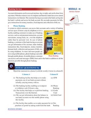 Notes
BUSINESS STUDIES 153
Account information can be accessed anytime, day or night, and can be done from
anywhere.WiththeextensiveuseofcomputerandInternet,bankshavenowstarted
transactionsoverInternet.Thecustomerhavinganaccountinthebankcanloginto
the bank’s website and access his bank account. He can make payments for bills,
give instructions for money transfers, fixed deposits and collection of bill, etc.
• Phone Banking
A system in which customers can access their accounts and a variety of banking
services up to 24 hours a day by telephone or it is a
facility enabling customers to make use of banking
services, such as oral payment instructions, account
movements, raising loans, etc., over the telephone
rather than by personal visit. In case of phone
banking, a customer of the bank having an account
can get information of his account, make banking
transactions like, fixed deposits, money transfers,
demand draft, collection and payment of bills, etc.
by using telephone. As more and more people are
nowusingmobilephones,phonebankingispossible
throughmobilephones.Inmobilephoneacustomer
can receive and send messages (SMS) from and to the bank in addition to all the
functions possible through phone banking.
I. Match the statement in columnAwith the word(s) / terms in column B:
Column A Column B
(i) The banking facility that helps us to make (a) ATM
payments out of our bank account without
actually carrying money with us.
(ii) The banking facility enabling us to deposit (b) Phone
or withdraw cash 24 hours a day. Banking
(iii) The facility that helps us to perform banking (c) Credit
Transactions over the Internet. Card
(iv) We can get information about the balance in (d) Debit Card
our bank account over the mobile phone using
this facility
(v) The facility that enables us to make payment for (e) Net
purchase of goods by taking credit from the bank Banking
INTEXT QUESTIONS 9.6
MODULE - III
Service Sector
Banking Services
Phone Banking
 