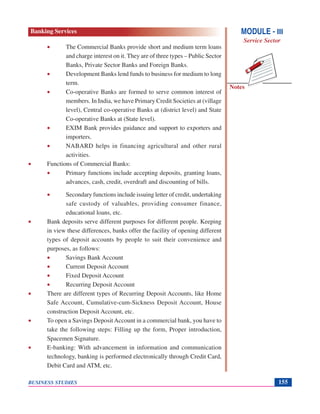 Notes
BUSINESS STUDIES 155
• The Commercial Banks provide short and medium term loans
and charge interest on it. They are of three types – Public Sector
Banks, Private Sector Banks and Foreign Banks.
• Development Banks lend funds to business for medium to long
term.
• Co-operative Banks are formed to serve common interest of
members. In India, we have Primary Credit Societies at (village
level), Central co-operative Banks at (district level) and State
Co-operative Banks at (State level).
• EXIM Bank provides guidance and support to exporters and
importers.
• NABARD helps in financing agricultural and other rural
activities.
• Functions of Commercial Banks:
• Primary functions include accepting deposits, granting loans,
advances, cash, credit, overdraft and discounting of bills.
• Secondary functions include issuing letter of credit, undertaking
safe custody of valuables, providing consumer finance,
educational loans, etc.
• Bank deposits serve different purposes for different people. Keeping
in view these differences, banks offer the facility of opening different
types of deposit accounts by people to suit their convenience and
purposes, as follows:
• Savings Bank Account
• Current Deposit Account
• Fixed Deposit Account
• Recurring Deposit Account
• There are different types of Recurring Deposit Accounts, like Home
Safe Account, Cumulative-cum-Sickness Deposit Account, House
construction Deposit Account, etc.
• To open a Savings Deposit Account in a commercial bank, you have to
take the following steps: Filling up the form, Proper introduction,
Spacemen Signature.
• E-banking: With advancement in information and communication
technology, banking is performed electronically through Credit Card,
Debit Card and ATM, etc.
MODULE - III
Service Sector
Banking Services
 