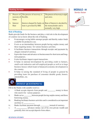Notes
BUSINESS STUDIES 135
5. Process of The process of recovery is Theprocessofrecoveryisrigid
recovery of flexible. and strict.
loans.
6. Interest Interest charged by banks on Rate of Interest is decided by
Rate loan is governed by RBI. the moneylender and is
normally very high.
Role of Banking
Banks provide funds for the business and play a vital role in the development
of a nation. Let us know about the role of banking.
• It encourages saving habits amongst people and thereby makes funds
available for productive use.
• It acts as an intermediary between people having surplus money and
those requiring money for various business activities.
• It facilitates business transactions through receipts and payments by
cheques instead of currency.
• It provides loans and advances to businessmen for short term and long-
term purposes.
• It also facilitates import export transactions.
• It helps in national development by providing credit to farmers,
small-scale industries and self-employed people as well as to large
business houses which leads to balanced economic development in
the country.
• It helps in raising the standard of living of people in general by
providing loans for purchase of consumer durable goods, houses,
automobiles, etc.
Fill in the blanks with suitable word (s):
i. A Bank accepts deposits from people and ________ money to those
who need it for various purposes.
ii. Banks act as ________ between people having surplus money and those
borrowing money.
iii. Banking facilitates business activities and is considered as an important
auxiliary to ___________.
iv. Banks facilitate payment through _________ instead of currency.
v. A ___________ advances money out of his own private wealth and
generally does not accept deposits from others.
INTEXT QUESTIONS 9.1
MODULE - III
Service Sector
Banking Services
 