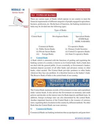 BUSINESS STUDIES136
Notes
9.3 TYPES OF BANKS
There are various types of Banks which operate in our country to meet the
financial requirements of different categories of people engaged in agriculture,
business, profession, etc. On the basis of functions, the banking institutions in
India may be divided into the following types:
Types of Banks
Central Bank Development Banks Specialised Banks
(EXIM Bank
SIDBI, NABARD)
Commercial Banks Co-operative Banks
(i) Public Sector Banks (i) Primary Credit Societies
(ii) Private Sector Banks (ii) Central Co-operative Banks
(iii) Foreign Banks (iii) State Co-operative Banks
a) Central Bank
A Bank which is entrusted with the functions of guiding and regulating the
banking system of a country is known as its Central bank. Such a bank does
not deal with the general public. It acts essentially as Government’s banker;
maintain deposit accounts of all other banks and advances money to other
banks, when needed. The Central Bank provides guidance to other banks
whenever they face any problem. It is therefore known as the banker’s bank.
The Reserve Bank of India is the central bank of our country.
The Central Bank maintains records of Government revenue and expenditure
under various heads. It also advises the Government on monetary and credit
policies and decides on the interest rates for Bank deposits and Bank loans. In
addition, foreign exchange rates are also determined by the central Bank.
Another important function of the Central Bank is the issuance of currency
notes, regulating their circulation in the country by different methods. No other
Bank than the Central Bank can issue currency.
b) Commercial Banks
Commercial Banks are banking institutions that accept deposits and grant short-
MODULE - III
Service Sector
Banking Services
 