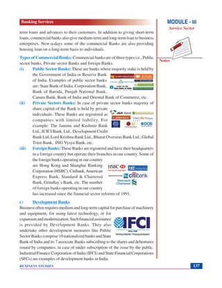 Notes
BUSINESS STUDIES 137
term loans and advances to their customers. In addition to giving short-term
loans, commercial banks also give medium-term and long-term loan to business
enterprises. Now-a-days some of the commercial Banks are also providing
housing loan on a long-term basis to individuals.
Types of Commercial Banks: Commercial banks are of three types i.e., Public
sector banks, Private sector Banks and foreign Banks.
(i) Public Sector Banks: These are banks where majority stake is held by
the Government of India or Reserve Bank
of India. Examples of public sector banks
are: State Bank of India, Corporation Bank,
Bank of Baroda, Punjab National Bank,
Canara Bank, Bank of India and Oriental Bank of Commerce, etc.
(ii) Private Sectors Banks: In case of private sector banks majority of
share capital of the Bank is held by private
individuals. These Banks are registered as
companies with limited liability. For
example: The Jammu and Kashmir Bank
Ltd., ICICI Bank Ltd., Development Credit
Bank Ltd, Lord Krishna Bank Ltd., Bharat Overseas Bank Ltd., Global
Trust Bank, ING Vysya Bank, etc.
(iii) Foreign Banks: These Banks are registered and have their headquarters
in a foreign country but operate their branches in our country. Some of
the foreign banks operating in our country
are Hong Kong and Shanghai Banking
Corporation (HSBC), Citibank,American
Express Bank, Standard & Chartered
Bank, Grindlay’s Bank, etc. The number
of foreign banks operating in our country
has increased since the financial sector reforms of 1991.
c) Development Banks
Business often requires medium and long-term capital for purchase of machinery
and equipment, for using latest technology, or for
expansion and modernization. Such financial assistance
is provided by Development Banks. They also
undertake other development measures like Public
Sector Banks comprise 19 nationalized banks and State
Bank of India and its 7 associate Banks subscribing to the shares and debentures
issued by companies, in case of under subscription of the issue by the public.
Industrial Finance Corporation of India (IFCI) and State Financial Corporations
(SFCs) are examples of development banks in India.
MODULE - III
Service Sector
Banking Services
 