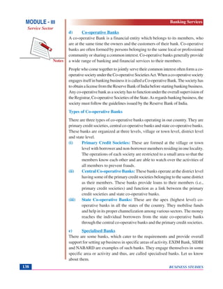 BUSINESS STUDIES138
Notes
d) Co-operative Banks
A co-operative Bank is a financial entity which belongs to its members, who
are at the same time the owners and the customers of their bank. Co-operative
banks are often formed by persons belonging to the same local or professional
community or sharing a common interest. Co-operative banks generally provide
a wide range of banking and financial services to their members.
People who come together to jointly serve their common interest often form a co-
operativesocietyundertheCo-operativeSocietiesAct.Whenaco-operativesociety
engages itself in banking business it is called a Co-operative Bank.The society has
toobtainalicensefromtheReserveBankofIndiabeforestartingbankingbusiness.
Any co-operative bank as a society has to function under the overall supervision of
the Registrar, Co-operative Societies of the State.As regards banking business, the
society must follow the guidelines issued by the Reserve Bank of India.
Types of Co-operative Banks
There are three types of co-operative banks operating in our country. They are
primary credit societies, central co-operative banks and state co-operative banks.
These banks are organized at three levels, village or town level, district level
and state level.
(i) Primary Credit Societies: These are formed at the village or town
level with borrower and non-borrower members residing in one locality.
The operations of each society are restricted to a small area so that the
members know each other and are able to watch over the activities of
all members to prevent frauds.
(ii) Central Co-operative Banks: These banks operate at the district level
having some of the primary credit societies belonging to the same district
as their members. These banks provide loans to their members (i.e.,
primary credit societies) and function as a link between the primary
credit societies and state co-operative banks.
(iii) State Co-operative Banks: These are the apex (highest level) co-
operative banks in all the states of the country. They mobilise funds
and help in its proper channelization among various sectors. The money
reaches the individual borrowers from the state co-operative banks
through the central co-operative banks and the primary credit societies.
e) Specialised Banks
There are some banks, which cater to the requirements and provide overall
support for setting up business in specific areas of activity. EXIM Bank, SIDBI
and NABARD are examples of such banks. They engage themselves in some
specific area or activity and thus, are called specialised banks. Let us know
about them.
MODULE - III
Service Sector
Banking Services
 