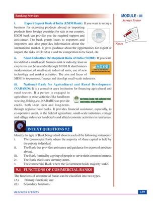 Notes
BUSINESS STUDIES 139
i. Export Import Bank of India (EXIM Bank): If you want to set up a
business for exporting products abroad or importing
products from foreign countries for sale in our country,
EXIM bank can provide you the required support and
assistance. The bank grants loans to exporters and
importers and also provides information about the
international market. It gives guidance about the opportunities for export or
import, the risks involved in it and the competition to be faced, etc.
ii. Small Industries Development Bank of India (SIDBI): If you want
to establish a small-scale business unit or industry, loan on
easy terms can be available through SIDBI. It also finances
modernisation of small-scale industrial units, use of new
technology and market activities. The aim and focus of
SIDBI is to promote, finance and develop small-scale industries.
iii. National Bank for Agricultural and Rural Development
(NABARD): It is a central or apex institution for financing agricultural and
rural sectors. If a person is engaged in
agriculture or other activities like handloom
weaving, fishing, etc. NABARD can provide
credit, both short-term and long-term,
through regional rural banks. It provides financial assistance, especially, to
co-operative credit, in the field of agriculture, small-scale industries, cottage
and village industries handicrafts and allied economic activities in rural areas.
Identify the type of Bank being talked about in each of the following statements:
i. The commercial Bank where the majority of share capital is held by
the private individual.
ii. The Bank that provides assistance and guidance for export of products
abroad.
iii. The Bank formed by a group of people to serve their common interest.
iv. The Bank that issues currency notes.
v. The commercial Bank where the Government holds majority stake.
9.4 FUNCTIONS OF COMMERCIAL BANKS
The functions of commercial Banks can be classified into two types.
(A) Primary functions; and
(B) Secondary functions.
INTEXT QUESTIONS 9.2
MODULE - III
Service Sector
Banking Services
 