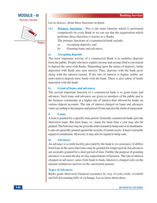 BUSINESS STUDIES140
Notes
Let us discuss about these functions in detail.
(A) Primary functions : This is the main function which is performed
compulsorly by every Bank or we can say that the organisation which
performs these functions is known as a Banks.
The primary functions of a commercial bank include:
a) Accepting deposits; and
b) Granting loans and advances.
a) Accepting deposits
The most important activity of a commercial Bank is to mobilise deposits
from the public. People who have surplus income and savings find it convenient
to deposit the same with Banks. Depending upon the nature of deposits, funds
deposited with Bank also earn interest. Thus, deposits with the bank grow
along with the interest earned. If the rate of interest is higher, public are
motivated to deposit more funds with the bank. There is also safety of funds
deposited with the bank.
b) Grant of loans and advances
The second important function of a commercial bank is to grant loans and
advances. Such loans and advances are given to members of the public and to
the business community at a higher rate of interest than allowed by banks on
various deposit accounts. The rate of interest charged on loans and advances
variesaccordingtothepurposeandperiodofloanandalsothemodeofrepayment.
i) Loans
A loan is granted for a specific time period. Generally commercial banks provide
short-term loans. But term loans, i.e., loans for more than a year may also be
granted.Theborrowermaybegiventheentireamountinlumpsumorininstalments.
Loansaregenerallygrantedagainstthesecurityofcertainassets.Aloanisnormally
repaid in instalments. However, it may also be repaid in lump sum.
ii) Advances
An advance is a credit facility provided by the bank to its customers. It differs
from loan in the sense that loans may be granted for longer period, but advances
are normally granted for a short period of time. Further the purpose of granting
advances is to meet the day-to-day requirements of business. The rate of interest
charged on advances varies from bank to bank. Interest is charged only on the
amount withdrawn and not on the sanctioned amount.
Types of Advances
Banks grant short-term financial assistance by way of cash credit, overdraft
and bill discounting bills of exchange. Let us learn about these.
MODULE - III
Service Sector
Banking Services
 