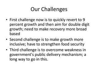 Our Challenges First challenge now is to quickly revert to 9 percent growth and then aim for double digit growth; need to make recovery more broad based Second challenge is to make growth more inclusive; have to strengthen food security Third challenge is to overcome weakness in government's public delivery mechanism; a long way to go in this. 