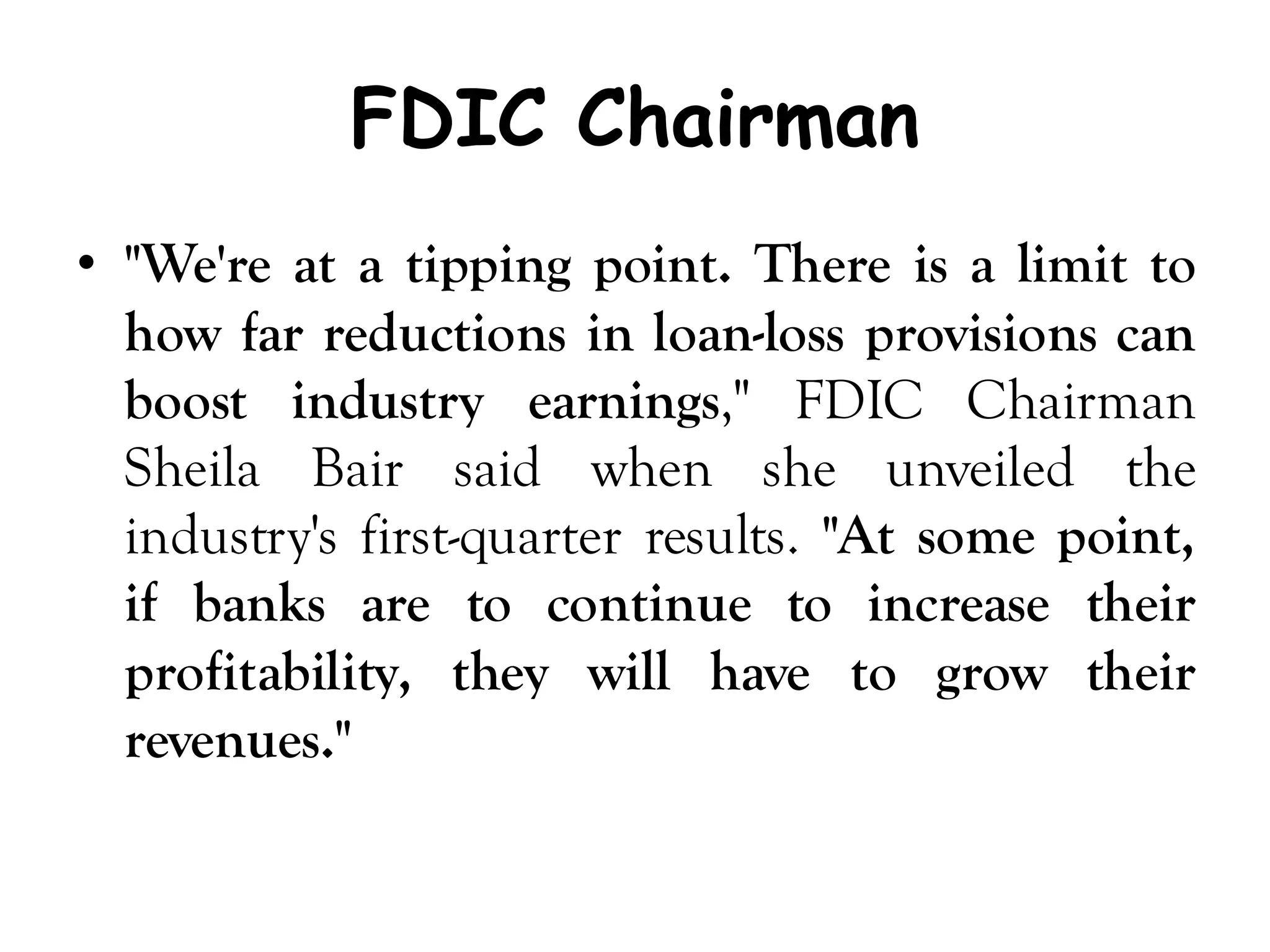 FDIC Chairman
• "We're at a tipping point. There is a limit to
  how far reductions in loan-loss provisions can
  boost industry earnings," FDIC Chairman
  Sheila Bair said when she unveiled the
  industry's first-quarter results. "At some point,
  if banks are to continue to increase their
  profitability, they will have to grow their
  revenues."
 