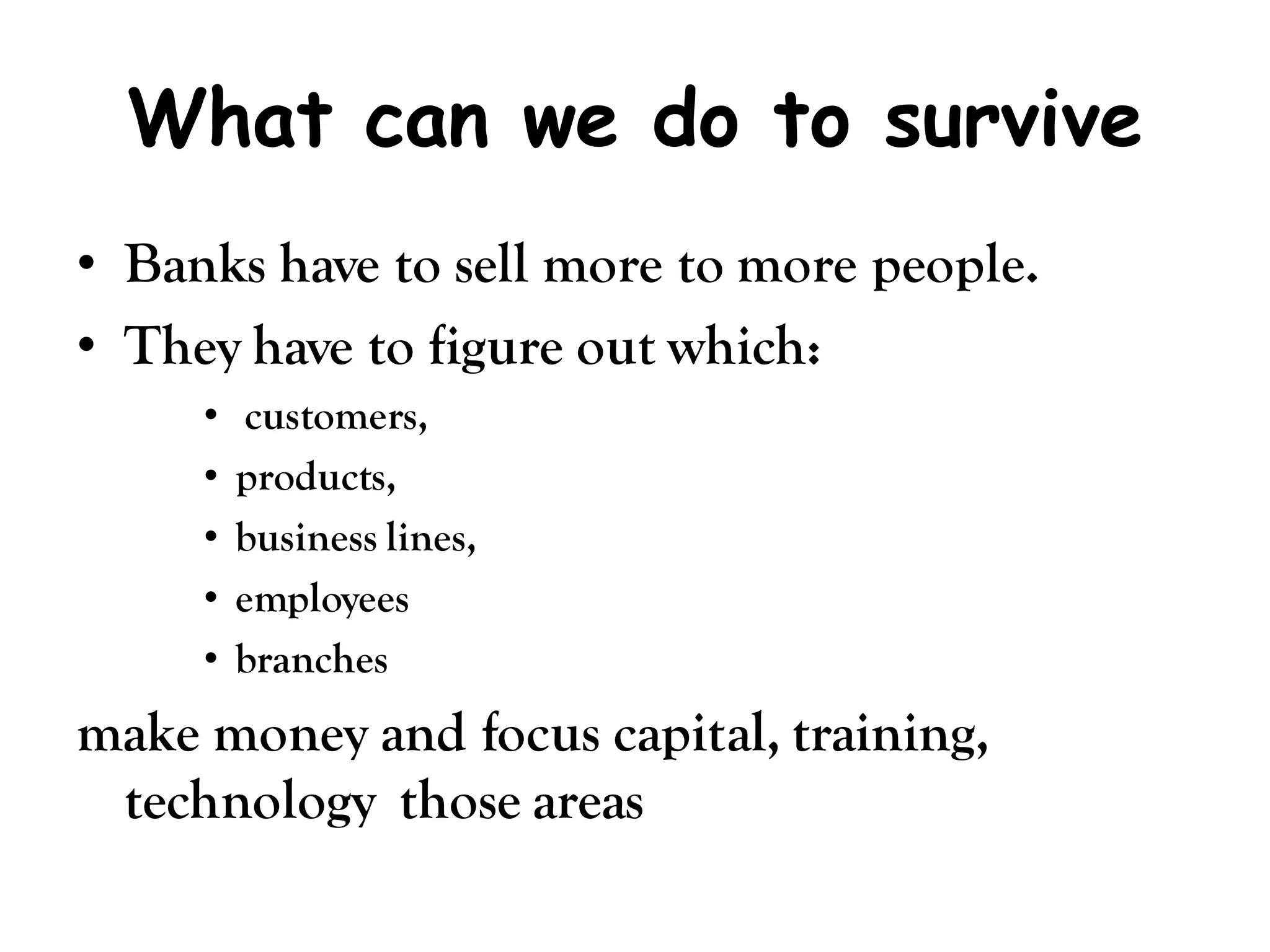 What can we do to survive
• Banks have to sell more to more people.
• They have to figure out which:
     •    customers,
     •   products,
     •   business lines,
     •   employees
     •   branches
make money and focus capital, training,
 technology those areas
 