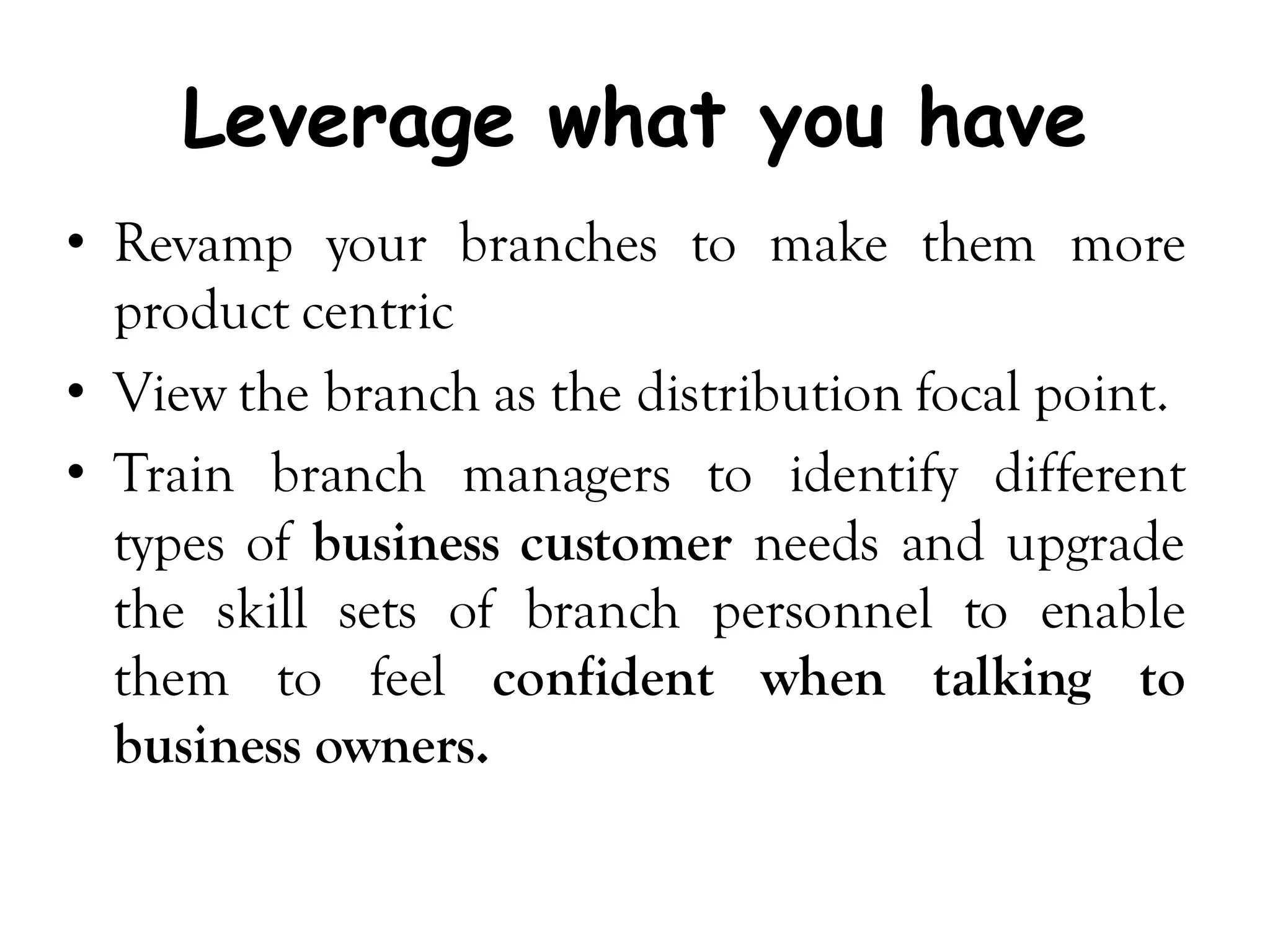 Leverage what you have
• Revamp your branches to make them more
  product centric
• View the branch as the distribution focal point.
• Train branch managers to identify different
  types of business customer needs and upgrade
  the skill sets of branch personnel to enable
  them to feel confident when talking to
  business owners.
 