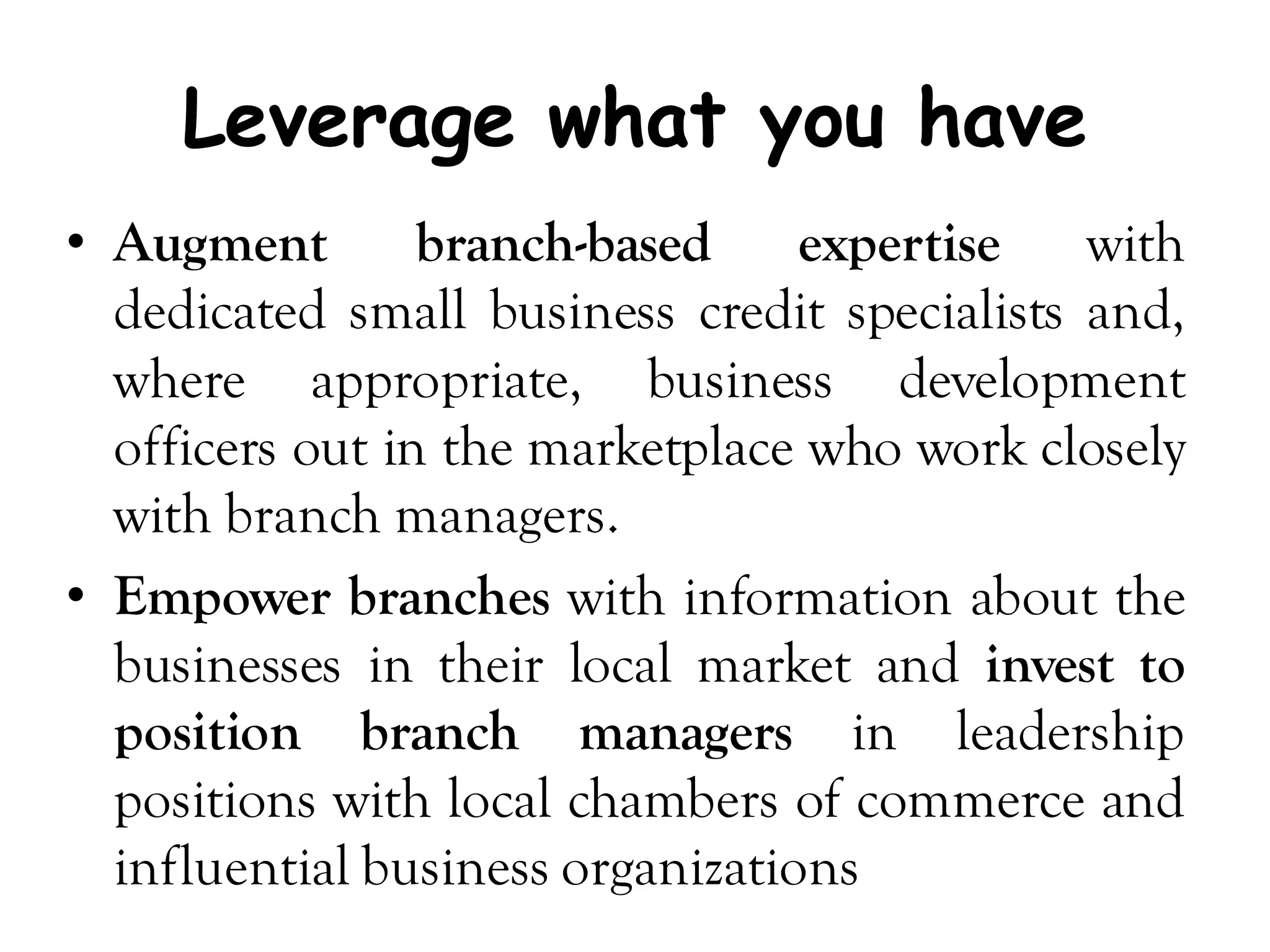 Leverage what you have
• Augment        branch-based     expertise   with
  dedicated small business credit specialists and,
  where appropriate, business development
  officers out in the marketplace who work closely
  with branch managers.
• Empower branches with information about the
  businesses in their local market and invest to
  position branch managers in leadership
  positions with local chambers of commerce and
  influential business organizations
 