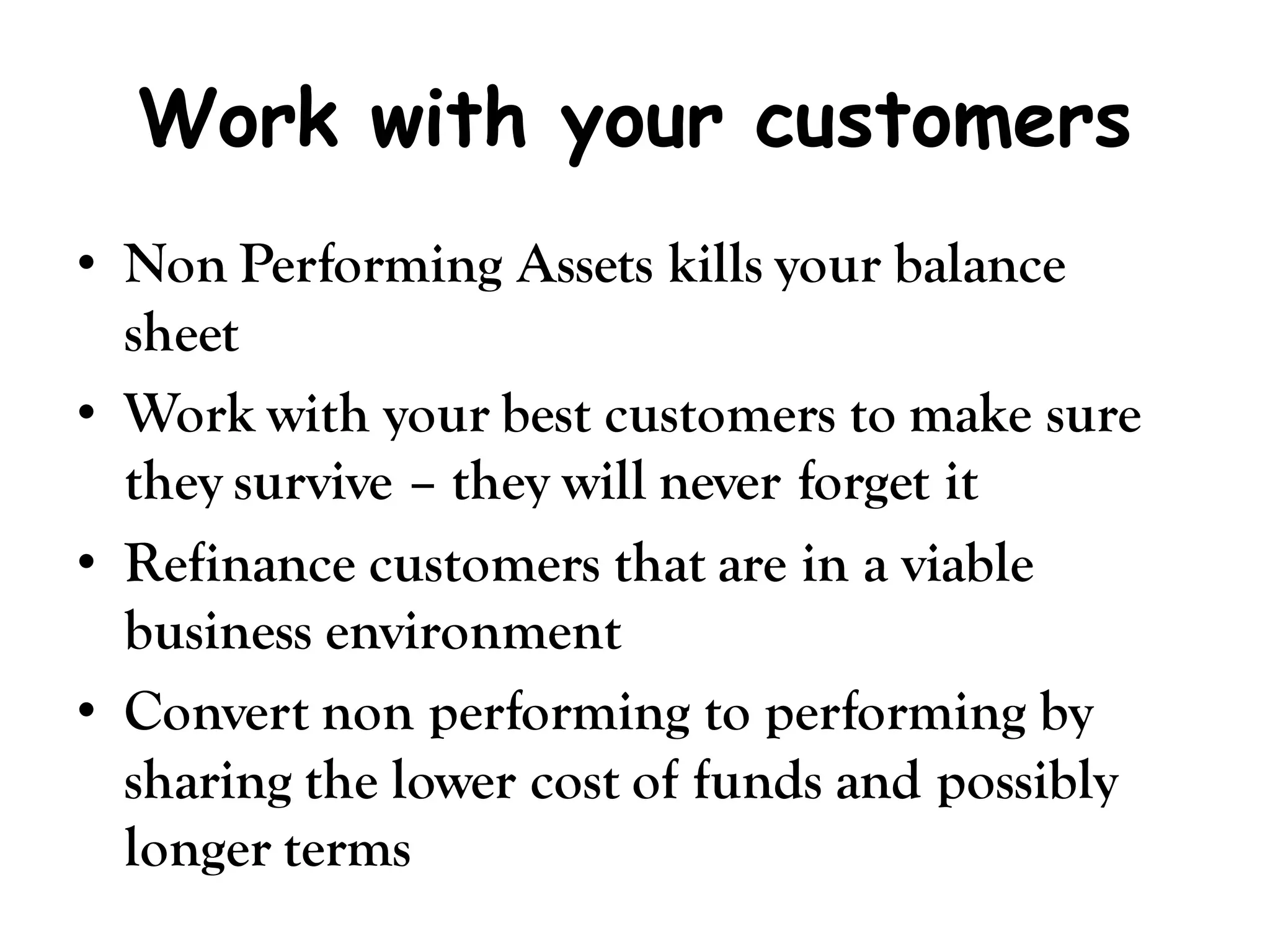 Work with your customers
• Non Performing Assets kills your balance
  sheet
• Work with your best customers to make sure
  they survive – they will never forget it
• Refinance customers that are in a viable
  business environment
• Convert non performing to performing by
  sharing the lower cost of funds and possibly
  longer terms
 