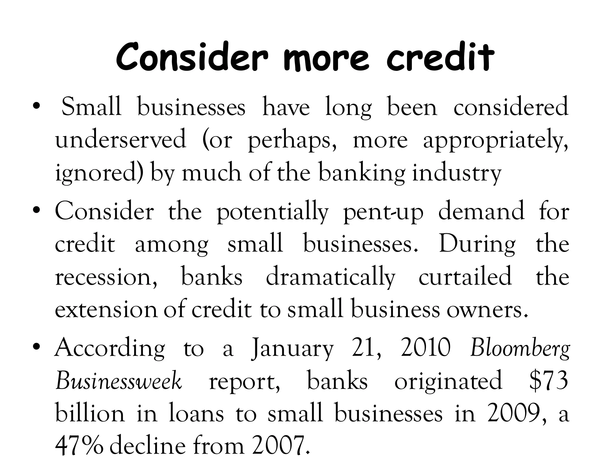 Consider more credit
• Small businesses have long been considered
  underserved (or perhaps, more appropriately,
  ignored) by much of the banking industry
• Consider the potentially pent-up demand for
  credit among small businesses. During the
  recession, banks dramatically curtailed the
  extension of credit to small business owners.
• According to a January 21, 2010 Bloomberg
  Businessweek report, banks originated $73
  billion in loans to small businesses in 2009, a
  47% decline from 2007.
 