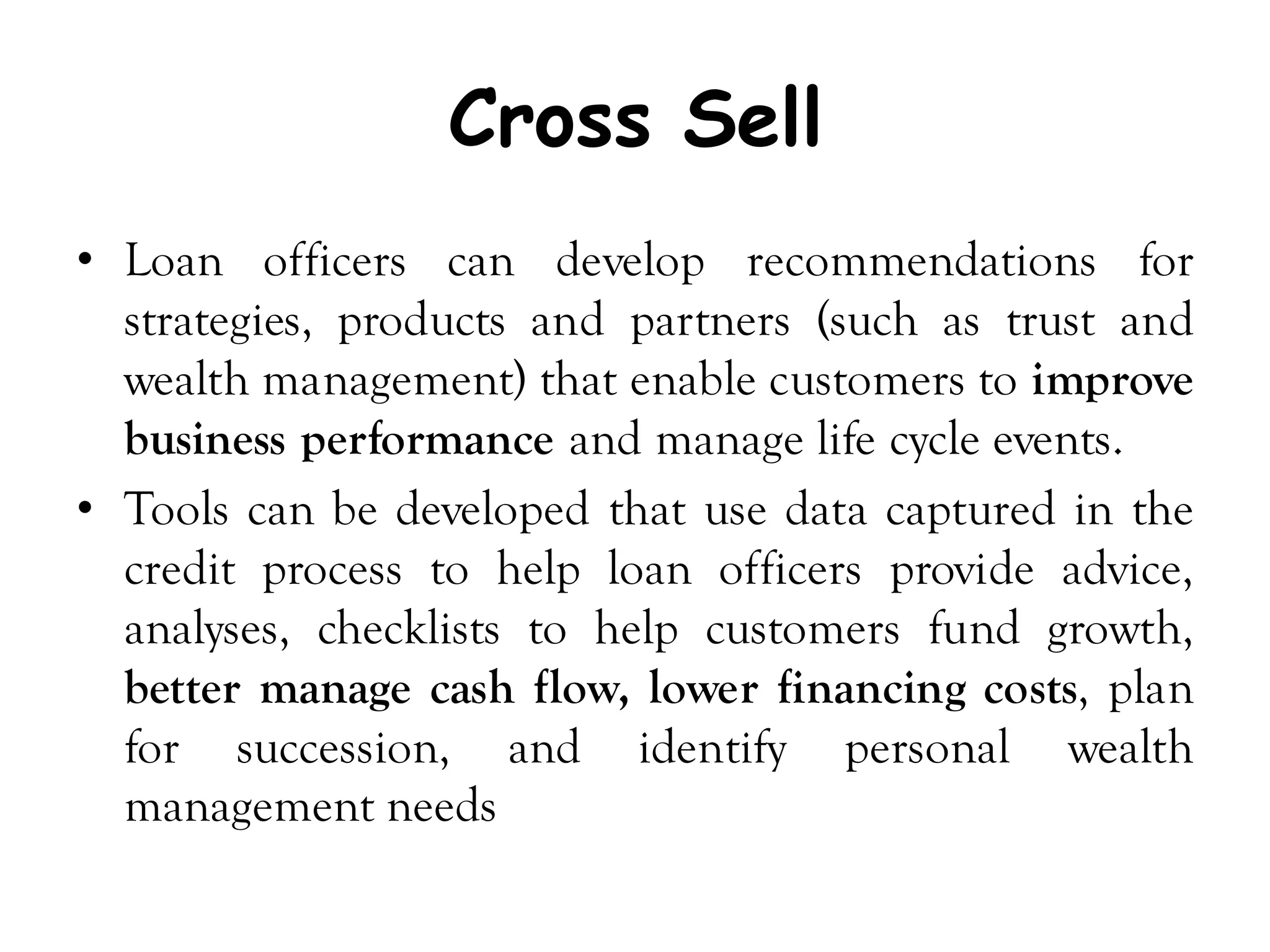 Cross Sell
• Loan officers can develop recommendations for
  strategies, products and partners (such as trust and
  wealth management) that enable customers to improve
  business performance and manage life cycle events.
• Tools can be developed that use data captured in the
  credit process to help loan officers provide advice,
  analyses, checklists to help customers fund growth,
  better manage cash flow, lower financing costs, plan
  for succession, and identify personal wealth
  management needs
 