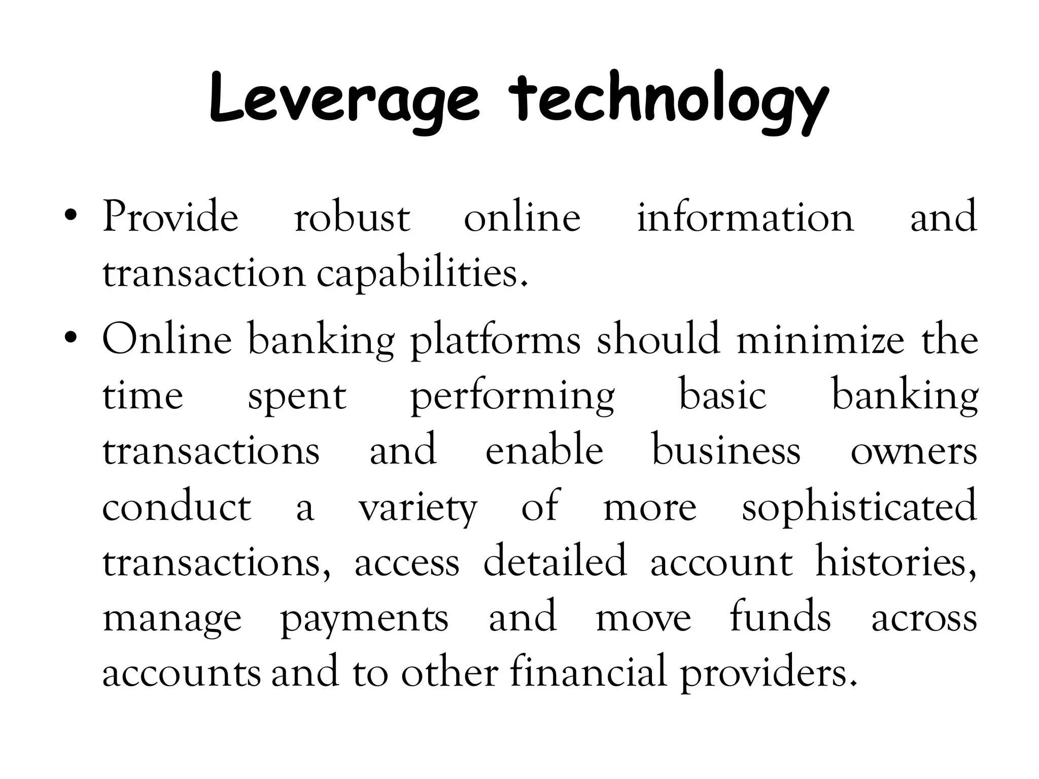 Leverage technology
• Provide robust online information and
  transaction capabilities.
• Online banking platforms should minimize the
  time spent performing basic banking
  transactions and enable business owners
  conduct a variety of more sophisticated
  transactions, access detailed account histories,
  manage payments and move funds across
  accounts and to other financial providers.
 