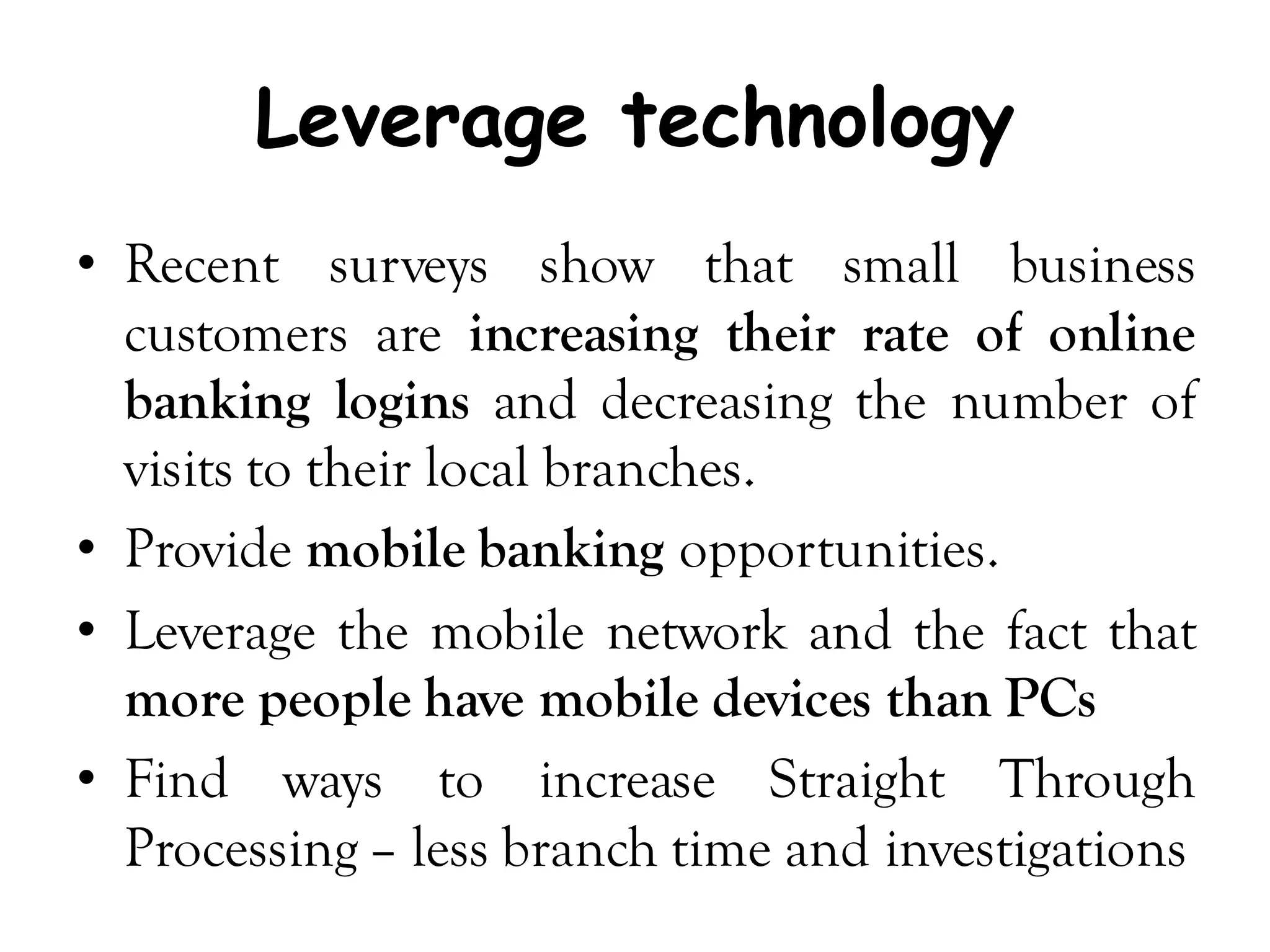 Leverage technology
• Recent surveys show that small business
  customers are increasing their rate of online
  banking logins and decreasing the number of
  visits to their local branches.
• Provide mobile banking opportunities.
• Leverage the mobile network and the fact that
  more people have mobile devices than PCs
• Find ways to increase Straight Through
  Processing – less branch time and investigations
 
