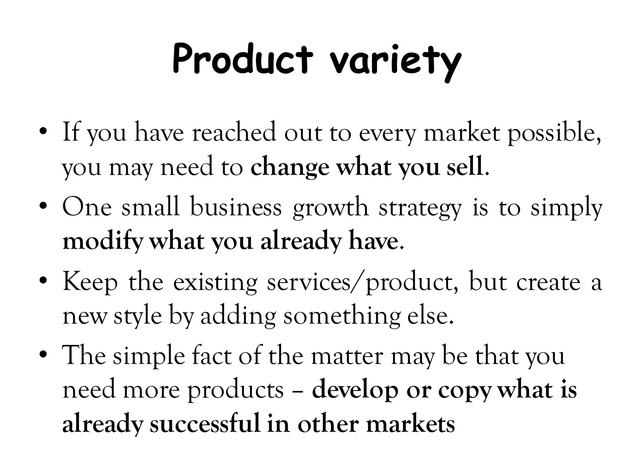 Product variety
• If you have reached out to every market possible,
  you may need to change what you sell.
• One small business growth strategy is to simply
  modify what you already have.
• Keep the existing services/product, but create a
  new style by adding something else.
• The simple fact of the matter may be that you
  need more products – develop or copy what is
  already successful in other markets
 