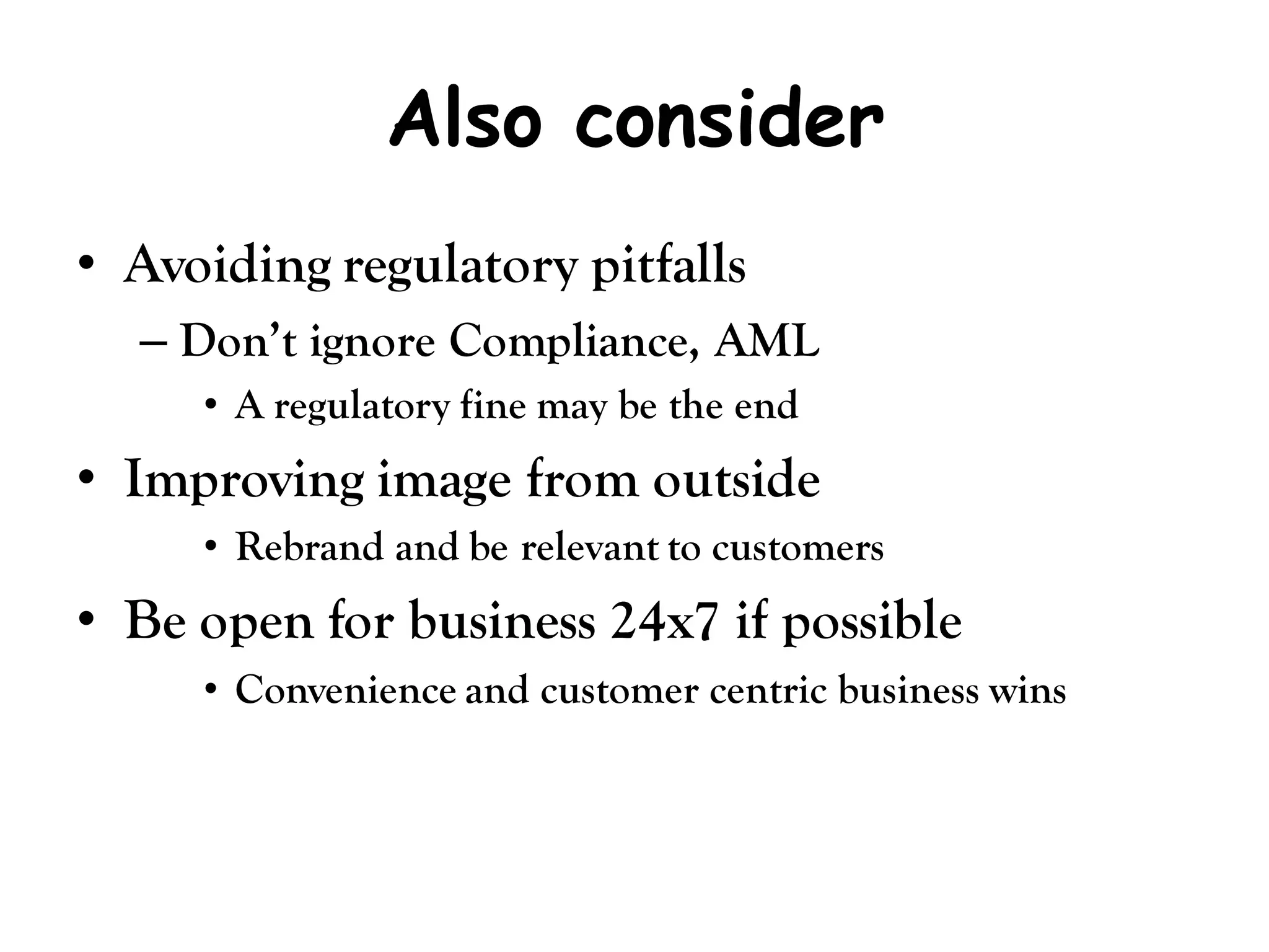 Also consider
• Avoiding regulatory pitfalls
  – Don’t ignore Compliance, AML
     • A regulatory fine may be the end
• Improving image from outside
     • Rebrand and be relevant to customers
• Be open for business 24x7 if possible
     • Convenience and customer centric business wins
 
