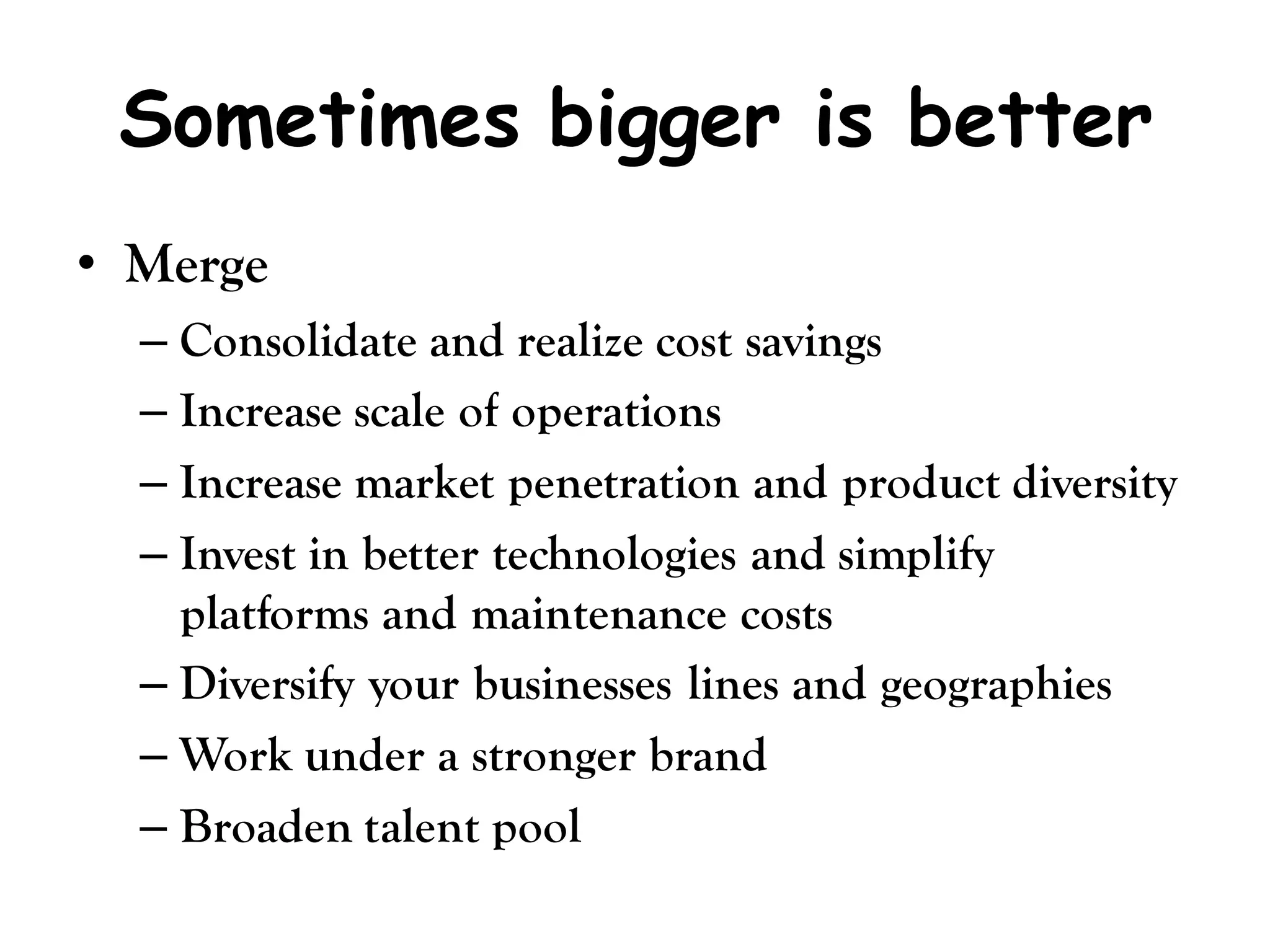 Sometimes bigger is better
• Merge
  – Consolidate and realize cost savings
  – Increase scale of operations
  – Increase market penetration and product diversity
  – Invest in better technologies and simplify
    platforms and maintenance costs
  – Diversify your businesses lines and geographies
  – Work under a stronger brand
  – Broaden talent pool
 