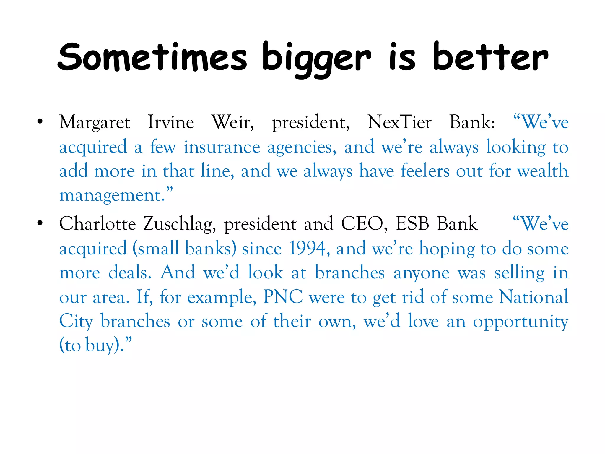 Sometimes bigger is better
• Margaret Irvine Weir, president, NexTier Bank: ―We’ve
  acquired a few insurance agencies, and we’re always looking to
  add more in that line, and we always have feelers out for wealth
  management.‖
• Charlotte Zuschlag, president and CEO, ESB Bank          ―We’ve
  acquired (small banks) since 1994, and we’re hoping to do some
  more deals. And we’d look at branches anyone was selling in
  our area. If, for example, PNC were to get rid of some National
  City branches or some of their own, we’d love an opportunity
  (to buy).‖
 