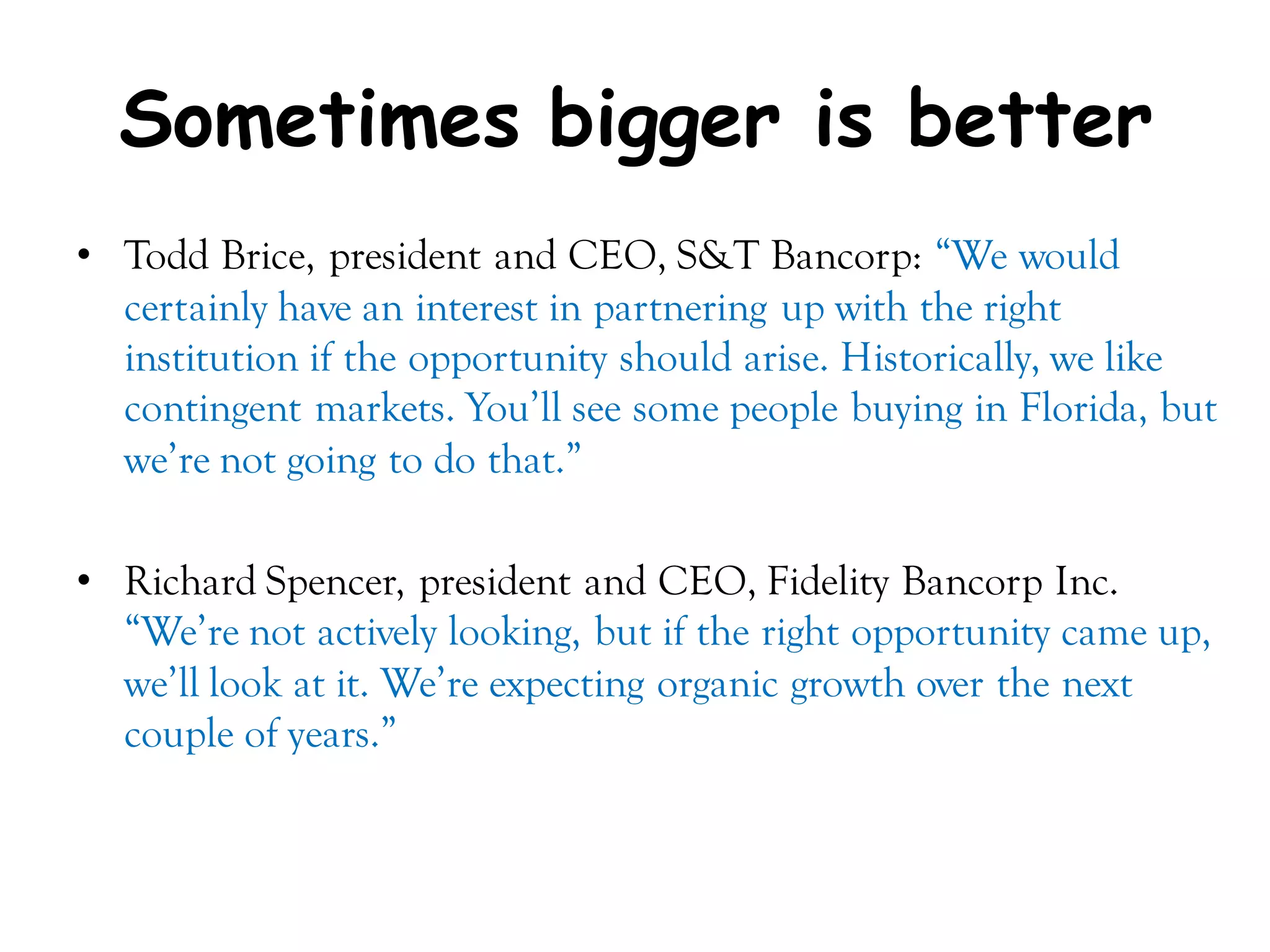 Sometimes bigger is better
• Todd Brice, president and CEO, S&T Bancorp: ―We would
  certainly have an interest in partnering up with the right
  institution if the opportunity should arise. Historically, we like
  contingent markets. You’ll see some people buying in Florida, but
  we’re not going to do that.‖

• Richard Spencer, president and CEO, Fidelity Bancorp Inc.
  ―We’re not actively looking, but if the right opportunity came up,
  we’ll look at it. We’re expecting organic growth over the next
  couple of years.‖
 