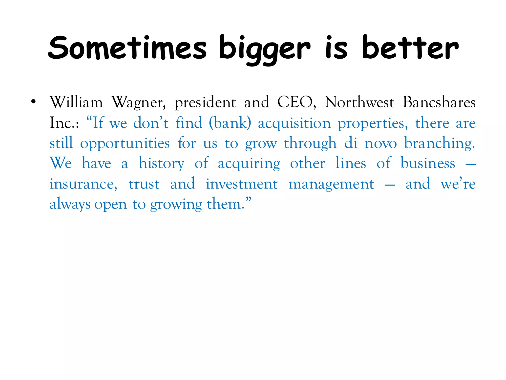 Sometimes bigger is better
• William Wagner, president and CEO, Northwest Bancshares
  Inc.: ―If we don’t find (bank) acquisition properties, there are
  still opportunities for us to grow through di novo branching.
  We have a history of acquiring other lines of business —
  insurance, trust and investment management — and we’re
  always open to growing them.‖
 