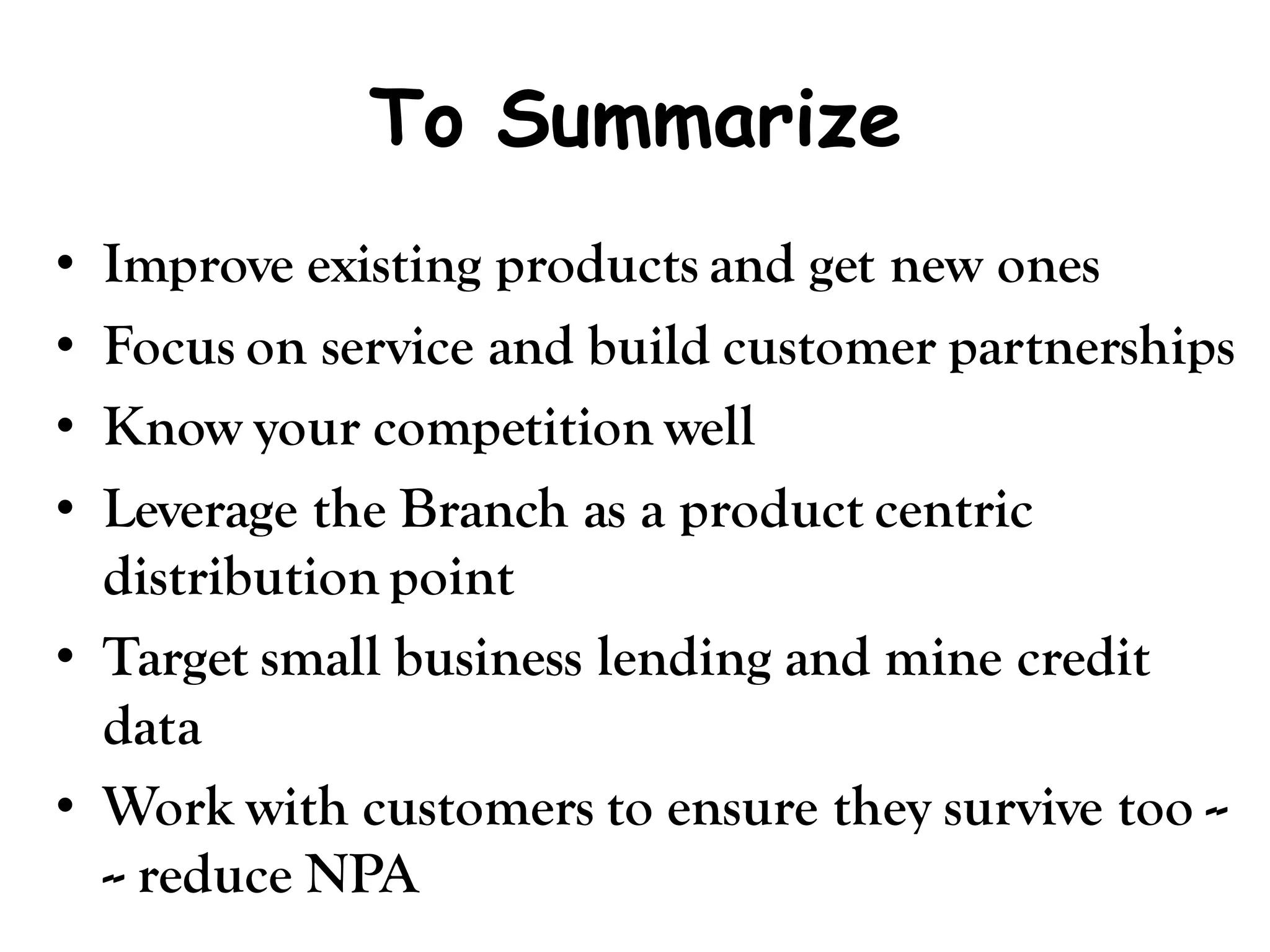 To Summarize
• Improve existing products and get new ones
• Focus on service and build customer partnerships
• Know your competition well
• Leverage the Branch as a product centric
  distribution point
• Target small business lending and mine credit
  data
• Work with customers to ensure they survive too --
  -- reduce NPA
 