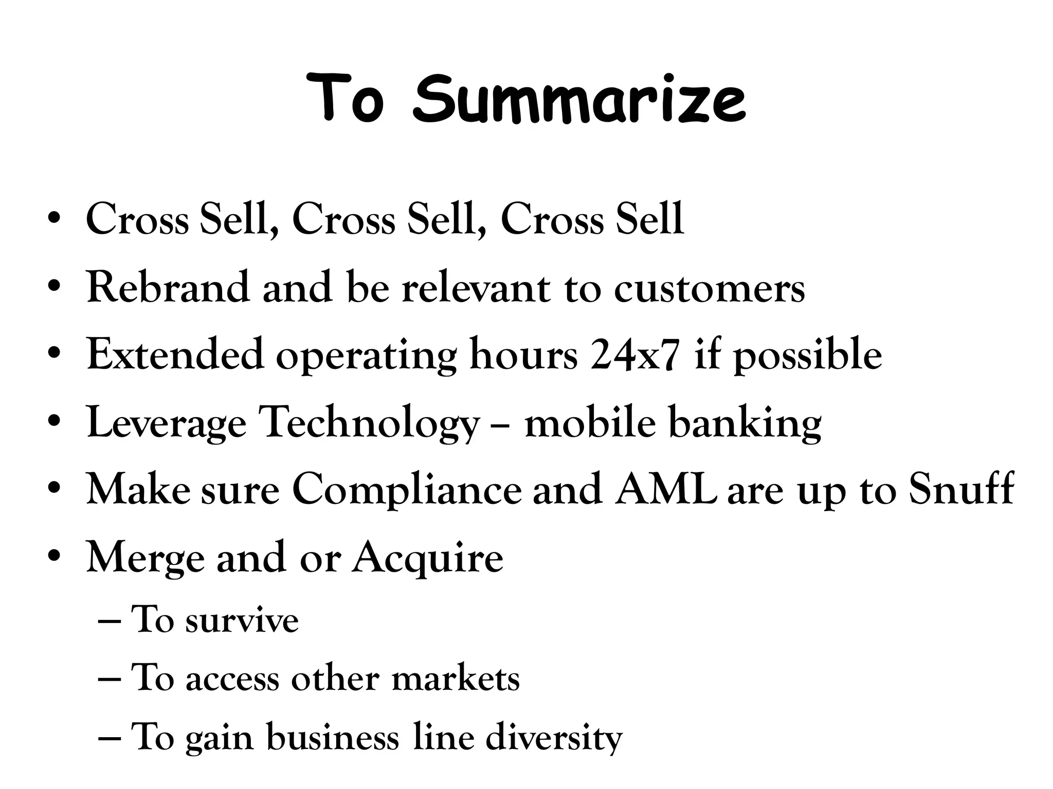 To Summarize
•   Cross Sell, Cross Sell, Cross Sell
•   Rebrand and be relevant to customers
•   Extended operating hours 24x7 if possible
•   Leverage Technology – mobile banking
•   Make sure Compliance and AML are up to Snuff
•   Merge and or Acquire
    – To survive
    – To access other markets
    – To gain business line diversity
 