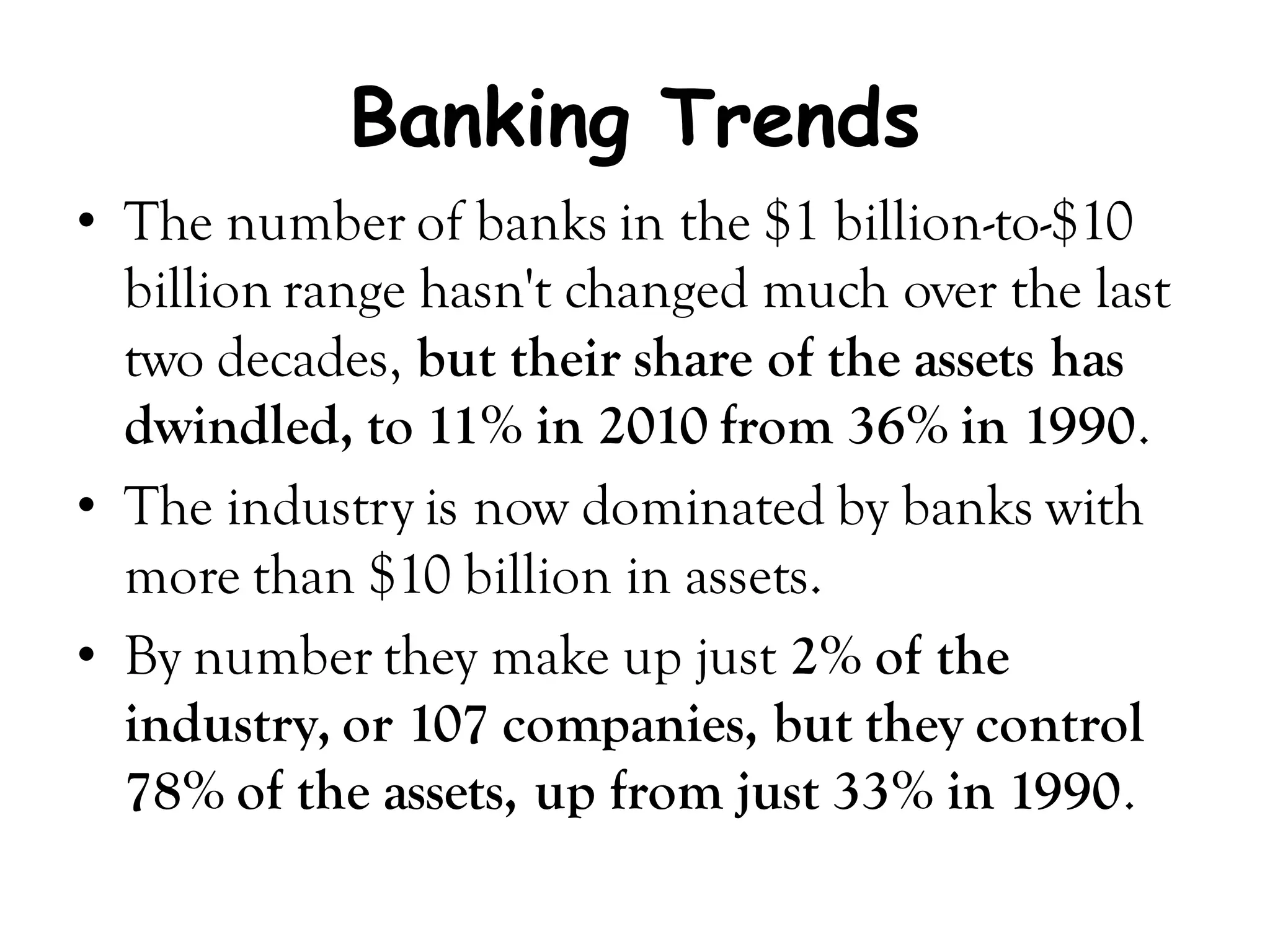 Banking Trends
• The number of banks in the $1 billion-to-$10
  billion range hasn't changed much over the last
  two decades, but their share of the assets has
  dwindled, to 11% in 2010 from 36% in 1990.
• The industry is now dominated by banks with
  more than $10 billion in assets.
• By number they make up just 2% of the
  industry, or 107 companies, but they control
  78% of the assets, up from just 33% in 1990.
 