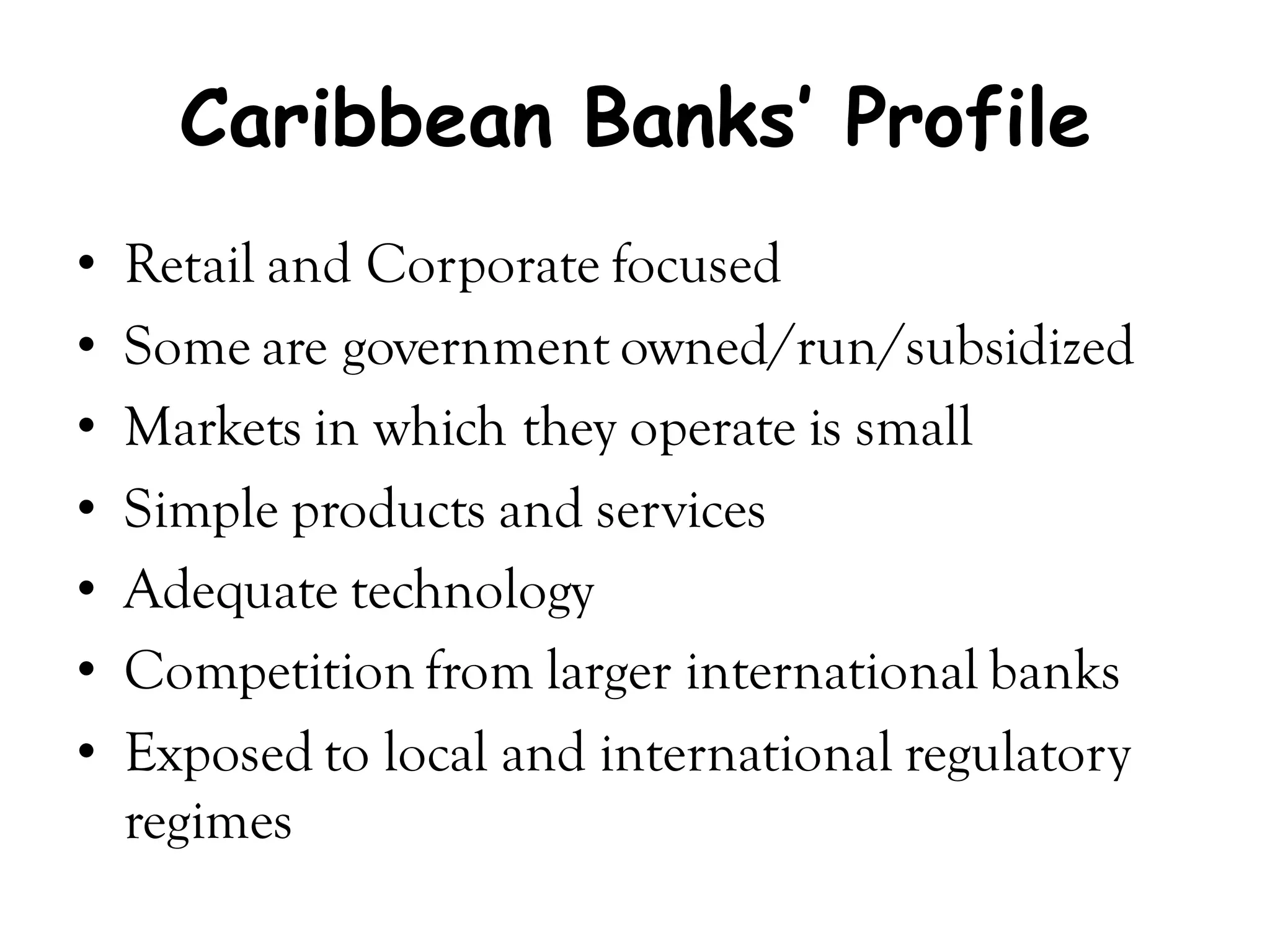 Caribbean Banks’ Profile
•   Retail and Corporate focused
•   Some are government owned/run/subsidized
•   Markets in which they operate is small
•   Simple products and services
•   Adequate technology
•   Competition from larger international banks
•   Exposed to local and international regulatory
    regimes
 