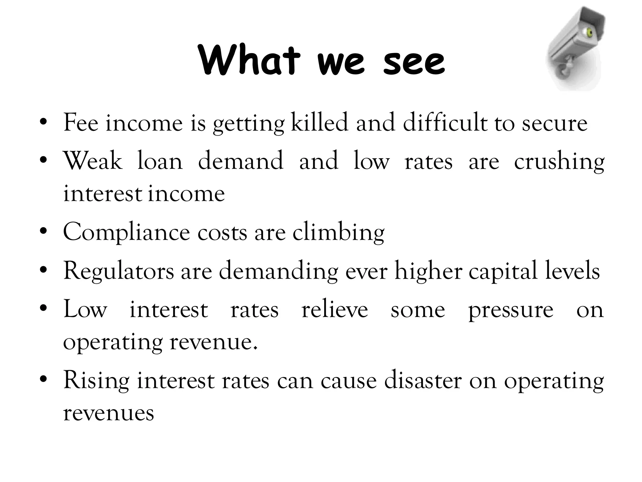 What we see
• Fee income is getting killed and difficult to secure
• Weak loan demand and low rates are crushing
  interest income
• Compliance costs are climbing
• Regulators are demanding ever higher capital levels
• Low interest rates relieve some pressure on
  operating revenue.
• Rising interest rates can cause disaster on operating
  revenues
 
