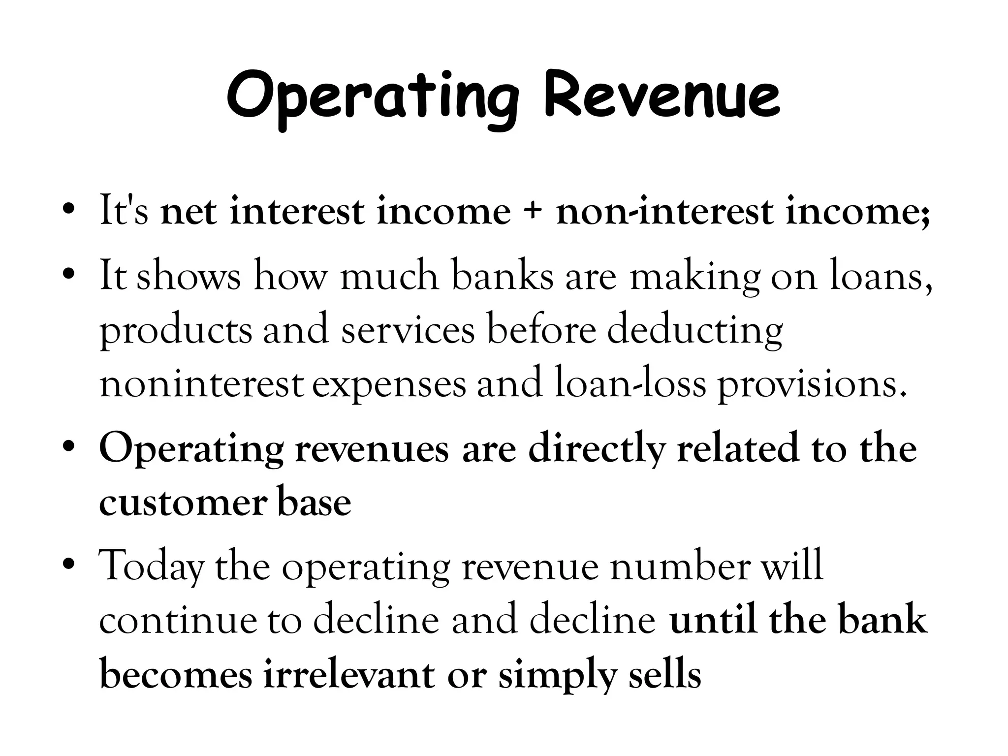 Operating Revenue
• It's net interest income + non-interest income;
• It shows how much banks are making on loans,
  products and services before deducting
  noninterest expenses and loan-loss provisions.
• Operating revenues are directly related to the
  customer base
• Today the operating revenue number will
  continue to decline and decline until the bank
  becomes irrelevant or simply sells
 