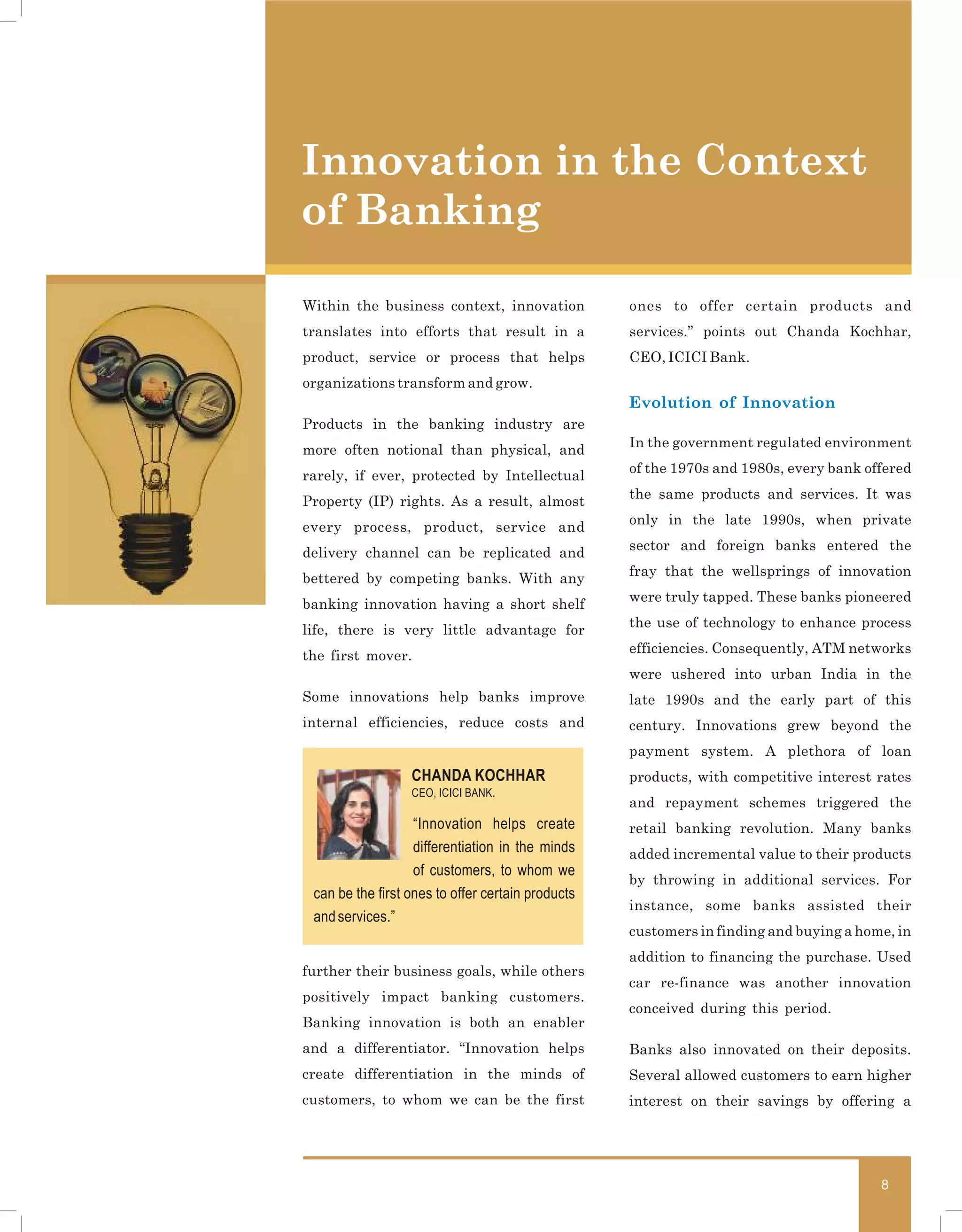 Innovation in the Context
of Banking

Within the business context, innovation            ones to offer certain products and
translates into efforts that result in a           services.” points out Chanda Kochhar,
product, service or process that helps             CEO, ICICI Bank.
organizations transform and grow.                                                           3
                                                   Evolution of Innovation
Products in the banking industry are
                                                   In the government regulated environment
more often notional than physical, and
                                                   of the 1970s and 1980s, every bank offered
rarely, if ever, protected by Intellectual
                                                   the same products and services. It was
Property (IP) rights. As a result, almost
                                                   only in the late 1990s, when private
every process, product, service and
                                                   sector and foreign banks entered the
delivery channel can be replicated and
                                                   fray that the wellsprings of innovation
bettered by competing banks. With any
                                                   were truly tapped. These banks pioneered
banking innovation having a short shelf
                                                   the use of technology to enhance process
life, there is very little advantage for
                                                   efficiencies. Consequently, ATM networks
the first mover.
                                                   were ushered into urban India in the
Some innovations help banks improve                late 1990s and the early part of this
internal efficiencies, reduce costs and            century. Innovations grew beyond the
                                                   payment system. A plethora of loan
                  CHANDA KOCHHAR                   products, with competitive interest rates
                  CEO, ICICI BANK.
                                                   and repayment schemes triggered the
                   “Innovation helps create        retail banking revolution. Many banks
                   differentiation in the minds    added incremental value to their products
                   of customers, to whom we
                                                   by throwing in additional services. For
 can be the first ones to offer certain products
                                                   instance, some banks assisted their
 and services.”
                                                   customers in finding and buying a home, in
                                                   addition to financing the purchase. Used
further their business goals, while others
                                                   car re-finance was another innovation
positively impact banking customers.
                                                   conceived during this period.
Banking innovation is both an enabler
and a differentiator. “Innovation helps            Banks also innovated on their deposits.
create differentiation in the minds of             Several allowed customers to earn higher
customers, to whom we can be the first             interest on their savings by offering a




                                                                                        8
 