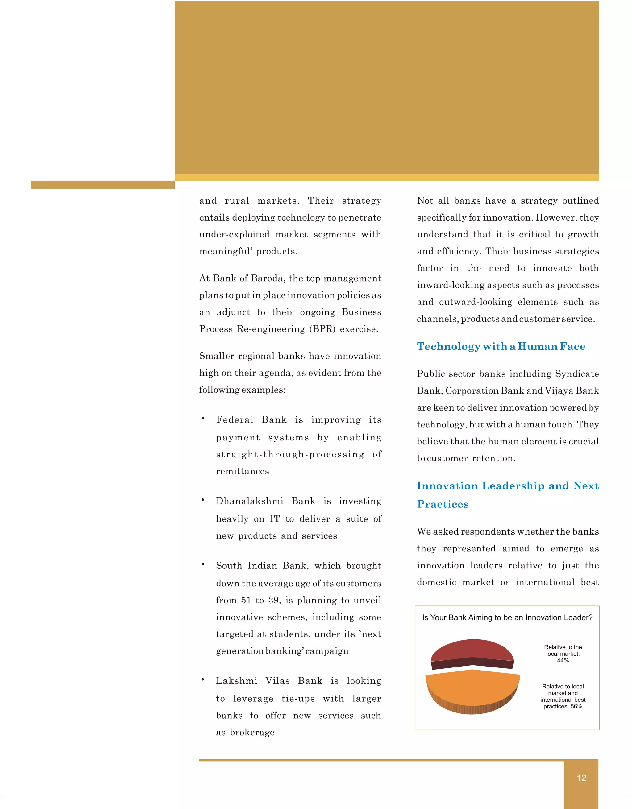 and rural markets. Their strategy              Not all banks have a strategy outlined
entails deploying technology to penetrate      specifically for innovation. However, they
under-exploited market segments with           understand that it is critical to growth
meaningful’ products.                          and efficiency. Their business strategies
                                               factor in the need to innovate both
At Bank of Baroda, the top management
                                               inward-looking aspects such as processes
plans to put in place innovation policies as
                                               and outward-looking elements such as
an adjunct to their ongoing Business
                                               channels, products and customer service.
Process Re-engineering (BPR) exercise.
                                               Technology with a Human Face
Smaller regional banks have innovation
high on their agenda, as evident from the      Public sector banks including Syndicate
following examples:                            Bank, Corporation Bank and Vijaya Bank
                                               are keen to deliver innovation powered by
•   Federal Bank is improving its
                                               technology, but with a human touch. They
    payment systems by enabling                believe that the human element is crucial
    straight-through-processing of             to customer retention.
    remittances
                                               Innovation Leadership and Next
•   Dhanalakshmi Bank is investing             Practices
    heavily on IT to deliver a suite of
    new products and services                  We asked respondents whether the banks
                                               they represented aimed to emerge as
•   South Indian Bank, which brought           innovation leaders relative to just the
    down the average age of its customers      domestic market or international best
    from 51 to 39, is planning to unveil
    innovative schemes, including some          Is Your Bank Aiming to be an Innovation Leader?

    targeted at students, under its `next
                                                                                 Relative to the
    generation banking’ campaign                                                  local market,
                                                                                      44%


•   Lakshmi Vilas Bank is looking                                                Relative to local
                                                                                    market and
    to leverage tie-ups with larger                                             international best
                                                                                  practices, 56%
    banks to offer new services such
    as brokerage



                                                                                              12
 