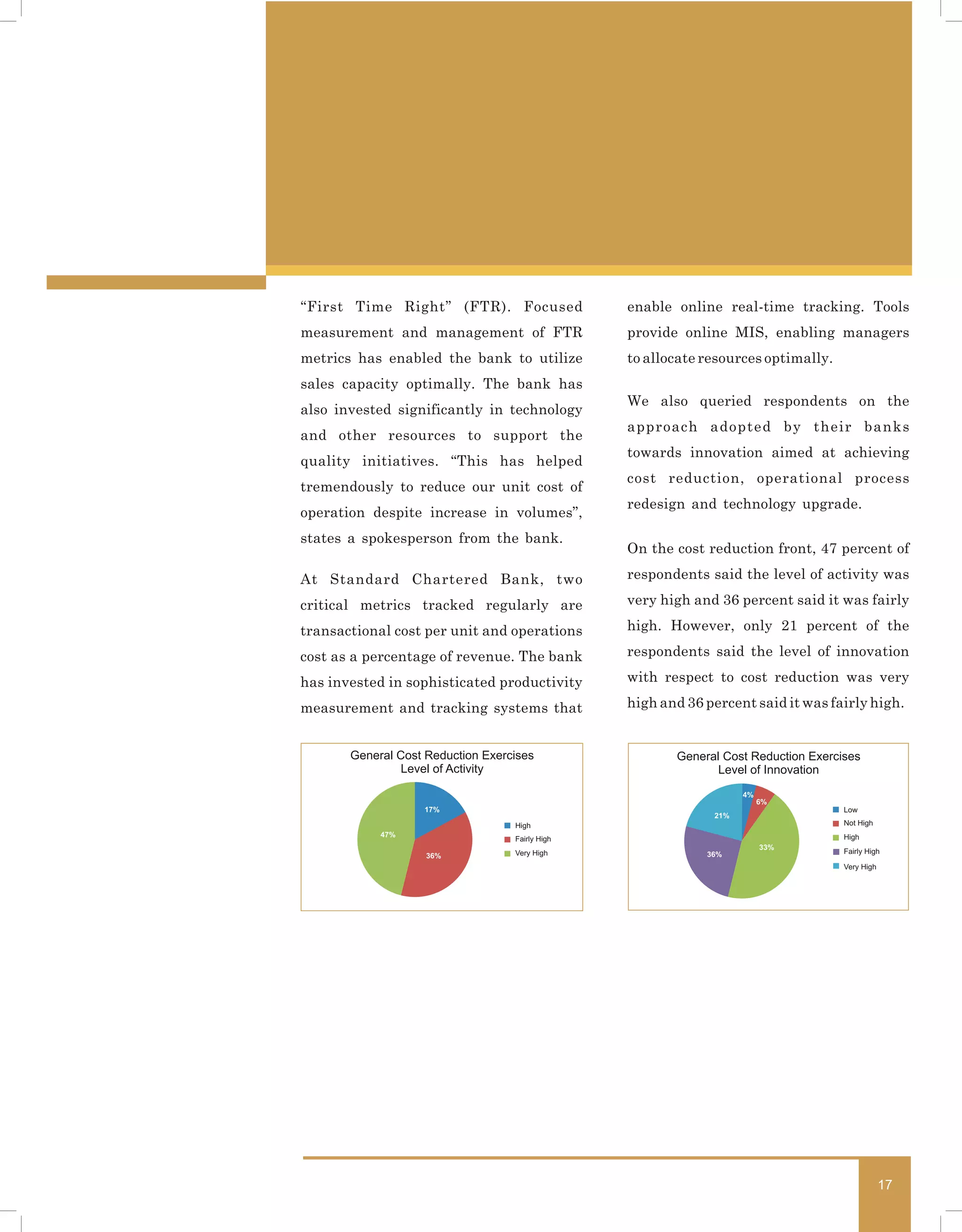 “First Time Right” (FTR). Focused                enable online real-time tracking. Tools
measurement and management of FTR                provide online MIS, enabling managers
metrics has enabled the bank to utilize          to allocate resources optimally.
sales capacity optimally. The bank has
                                                 We also queried respondents on the
also invested significantly in technology
                                                 approach adopted by their banks
and other resources to support the
                                                 towards innovation aimed at achieving
quality initiatives. “This has helped
                                                 cost reduction, operational process
tremendously to reduce our unit cost of
                                                 redesign and technology upgrade.
operation despite increase in volumes”,
states a spokesperson from the bank.
                                                 On the cost reduction front, 47 percent of

At Standard Chartered Bank, two                  respondents said the level of activity was

critical metrics tracked regularly are           very high and 36 percent said it was fairly

transactional cost per unit and operations       high. However, only 21 percent of the

cost as a percentage of revenue. The bank        respondents said the level of innovation

has invested in sophisticated productivity       with respect to cost reduction was very

measurement and tracking systems that            high and 36 percent said it was fairly high.


       General Cost Reduction Exercises                 General Cost Reduction Exercises
                Level of Activity                             Level of Innovation
                                                                    4%
                                                                         6%
                   17%                                                               Low
                                                              21%
                                   High                                              Not High
            47%                                                                      High
                                   Fairly High
                                                                         33%
                                   Very High                 36%                     Fairly High
                    36%
                                                                                     Very High




                                                                                                 17
 