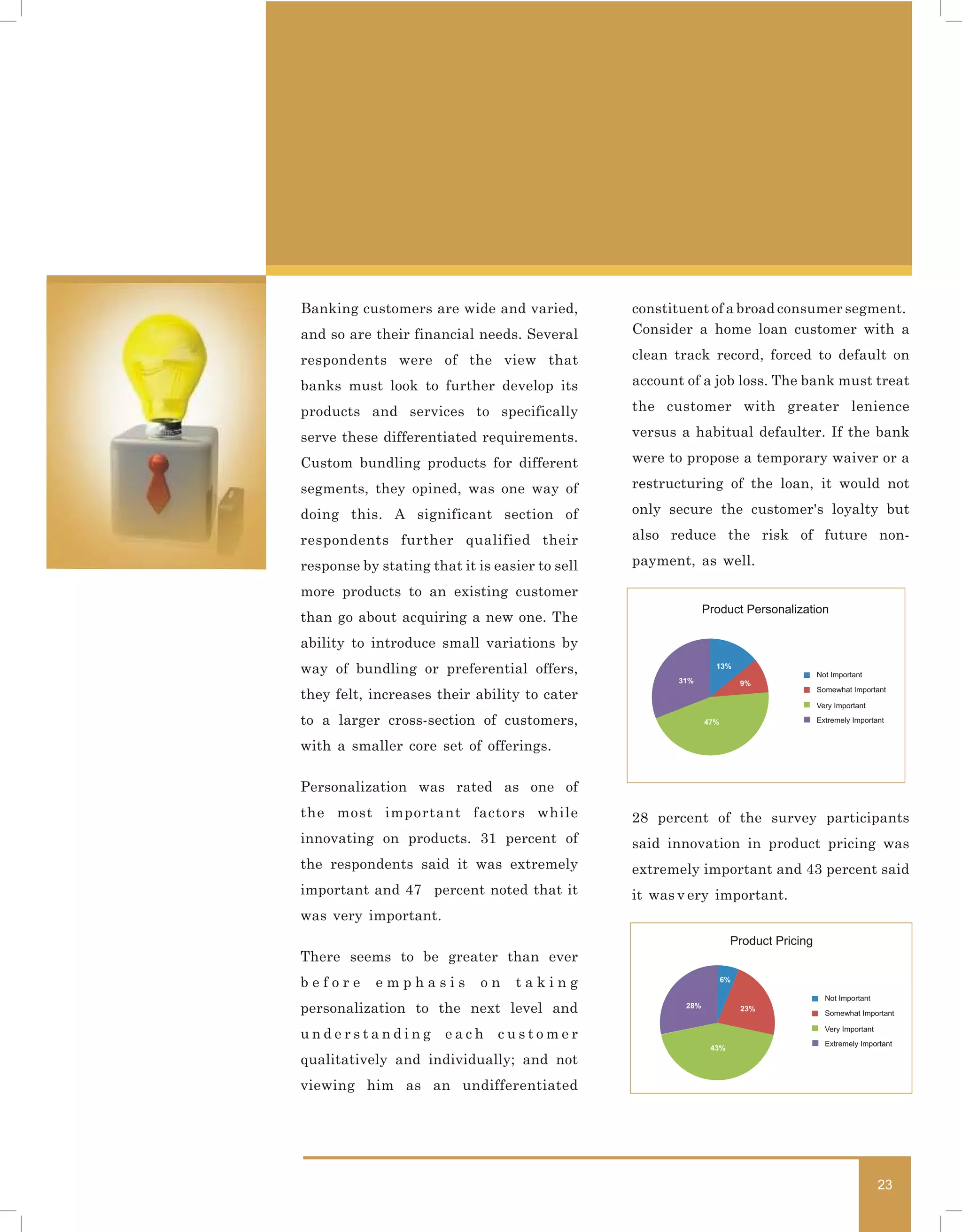Banking customers are wide and varied,          constituent of a broad consumer segment.
and so are their financial needs. Several       Consider a home loan customer with a

respondents were of the view that               clean track record, forced to default on

banks must look to further develop its          account of a job loss. The bank must treat

products and services to specifically           the customer with greater lenience

serve these differentiated requirements.        versus a habitual defaulter. If the bank

Custom bundling products for different          were to propose a temporary waiver or a

segments, they opined, was one way of           restructuring of the loan, it would not

doing this. A significant section of            only secure the customer's loyalty but

respondents further qualified their             also reduce the risk of future non-

response by stating that it is easier to sell   payment, as well.

more products to an existing customer
                                                              Product Personalization
than go about acquiring a new one. The
ability to introduce small variations by
way of bundling or preferential offers,                         13%
                                                                                       Not Important
                                                       31%               9%
                                                                                       Somewhat Important
they felt, increases their ability to cater
                                                                                       Very Important

to a larger cross-section of customers,                       47%                      Extremely Important


with a smaller core set of offerings.

Personalization was rated as one of
the most important factors while                28 percent of the survey participants
innovating on products. 31 percent of           said innovation in product pricing was
the respondents said it was extremely           extremely important and 43 percent said
important and 47 percent noted that it          it was v ery important.
was very important.
                                                                     Product Pricing
There seems to be greater than ever
before      emphasis         on   taking                            6%

                                                                                         Not Important
personalization to the next level and                   28%              23%
                                                                                         Somewhat Important

                                                                                         Very Important
understanding          each     customer
                                                                                         Extremely Important
                                                               43%
qualitatively and individually; and not
viewing him as an undifferentiated




                                                                                                          23
 