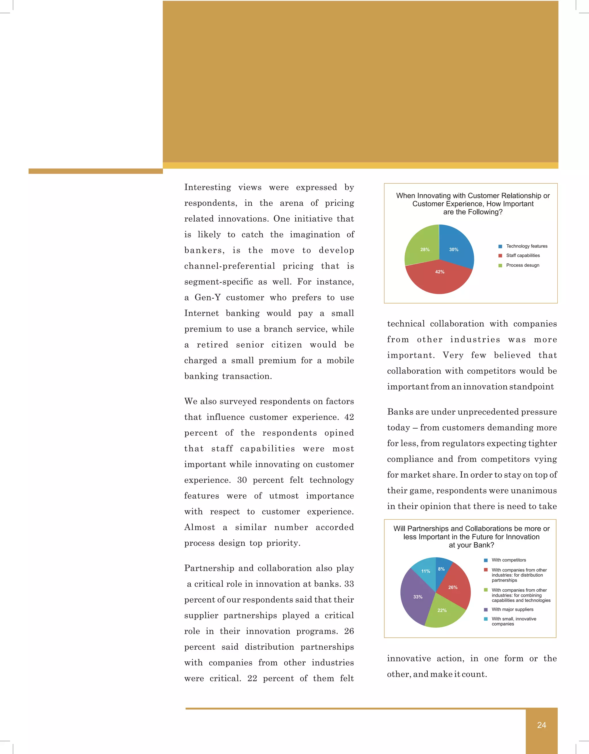 Interesting views were expressed by
                                               When Innovating with Customer Relationship or
respondents, in the arena of pricing              Customer Experience, How Important
                                                            are the Following?
related innovations. One initiative that
is likely to catch the imagination of
                                                                                  Technology features
bankers, is the move to develop                       28%         30%
                                                                                  Staff capabilities

channel-preferential pricing that is                                              Process desugn
                                                            42%

segment-specific as well. For instance,
a Gen-Y customer who prefers to use
Internet banking would pay a small
                                             technical collaboration with companies
premium to use a branch service, while
                                             from other industries was more
a retired senior citizen would be
                                             important. Very few believed that
charged a small premium for a mobile
                                             collaboration with competitors would be
banking transaction.
                                             important from an innovation standpoint
We also surveyed respondents on factors
                                             Banks are under unprecedented pressure
that influence customer experience. 42
                                             today – from customers demanding more
percent of the respondents opined
                                             for less, from regulators expecting tighter
that staff capabilities were most
                                             compliance and from competitors vying
important while innovating on customer
                                             for market share. In order to stay on top of
experience. 30 percent felt technology
                                             their game, respondents were unanimous
features were of utmost importance
                                             in their opinion that there is need to take
with respect to customer experience.
Almost a similar number accorded              Will Partnerships and Collaborations be more or
                                                 less Important in the Future for Innovation
process design top priority.                                   at your Bank?
                                                                           With competitors

Partnership and collaboration also play               11%   8%             With companies from other
                                                                           industries: for distribution
                                                                           partnerships
a critical role in innovation at banks. 33                        26%
                                                                           With companies from other
                                                    33%                    industries: for combining
percent of our respondents said that their                                 capabilities and technologies

                                                            22%            With major suppliers
supplier partnerships played a critical                                    With small, innovative
                                                                           companies
role in their innovation programs. 26
percent said distribution partnerships
with companies from other industries         innovative action, in one form or the

were critical. 22 percent of them felt       other, and make it count.




                                                                                                    24
 