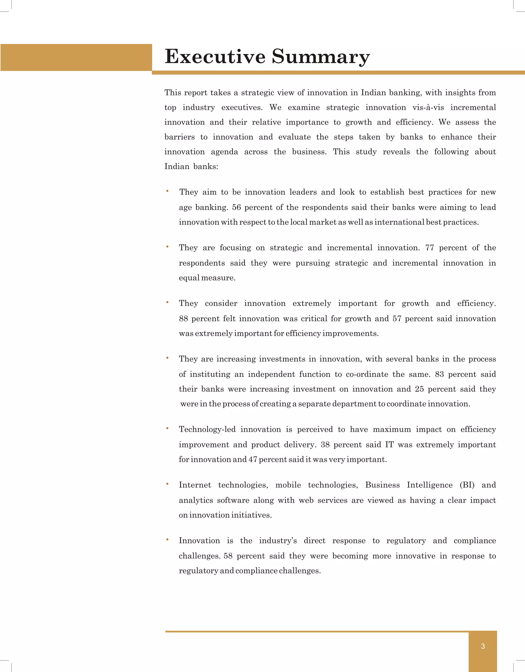 Executive Summary
This report takes a strategic view of innovation in Indian banking, with insights from
top industry executives. We examine strategic innovation vis-à-vis incremental
innovation and their relative importance to growth and efficiency. We assess the
barriers to innovation and evaluate the steps taken by banks to enhance their
innovation agenda across the business. This study reveals the following about
Indian banks:


• They aim to be innovation leaders and look to establish best practices for new
   age banking. 56 percent of the respondents said their banks were aiming to lead
   innovation with respect to the local market as well as international best practices.


• They are focusing on strategic and incremental innovation. 77 percent of the
   respondents said they were pursuing strategic and incremental innovation in
   equal measure.


• They consider innovation extremely important for growth and efficiency.
   88 percent felt innovation was critical for growth and 57 percent said innovation
   was extremely important for efficiency improvements.


• They are increasing investments in innovation, with several banks in the process
   of instituting an independent function to co-ordinate the same. 83 percent said
   their banks were increasing investment on innovation and 25 percent said they
    were in the process of creating a separate department to coordinate innovation.


• Technology-led innovation is perceived to have maximum impact on efficiency
   improvement and product delivery. 38 percent said IT was extremely important
   for innovation and 47 percent said it was very important.


• Internet technologies, mobile technologies, Business Intelligence (BI) and
   analytics software along with web services are viewed as having a clear impact
   on innovation initiatives.


• Innovation is the industry’s direct response to regulatory and compliance
   challenges. 58 percent said they were becoming more innovative in response to
   regulatory and compliance challenges.




                                                                                          3
 