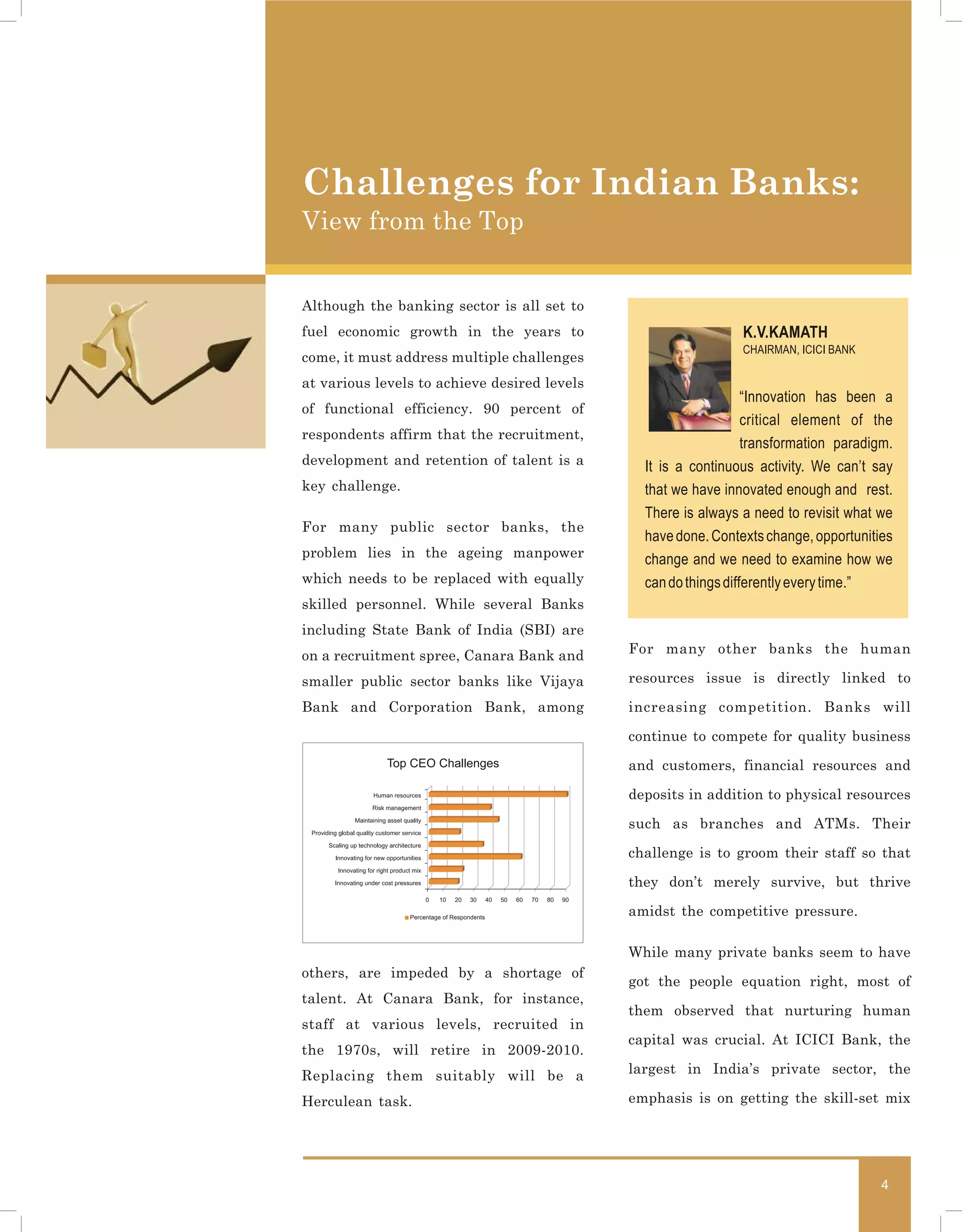 Challenges for Indian Banks:
View from the Top


Although the banking sector is all set to
fuel economic growth in the years to                            K.V.KAMATH
                                                                CHAIRMAN, ICICI BANK
come, it must address multiple challenges
at various levels to achieve desired levels
                                                                  “Innovation has been a
of functional efficiency. 90 percent of
                                                                  critical element of the
respondents affirm that the recruitment,
                                                                  transformation paradigm.
development and retention of talent is a        It is a continuous activity. We can’t say
key challenge.                                  that we have innovated enough and rest.
                                                There is always a need to revisit what we
For many public sector banks, the
                                                have done. Contexts change, opportunities
problem lies in the ageing manpower             change and we need to examine how we
which needs to be replaced with equally         can do things differently every time.”
skilled personnel. While several Banks
including State Bank of India (SBI) are
on a recruitment spree, Canara Bank and       For many other banks the human

smaller public sector banks like Vijaya       resources issue is directly linked to

Bank and Corporation Bank, among              increasing competition. Banks will

                                              continue to compete for quality business
            Top CEO Challenges                and customers, financial resources and

                                              deposits in addition to physical resources

                                              such as branches and ATMs. Their

                                              challenge is to groom their staff so that

                                              they don’t merely survive, but thrive

                                              amidst the competitive pressure.

                                              While many private banks seem to have
others, are impeded by a shortage of
                                              got the people equation right, most of
talent. At Canara Bank, for instance,
                                              them observed that nurturing human
staff at various levels, recruited in
                                              capital was crucial. At ICICI Bank, the
the 1970s, will retire in 2009-2010.
Replacing them suitably will be a             largest in India’s private sector, the

Herculean task.                               emphasis is on getting the skill-set mix




                                                                                        4
 