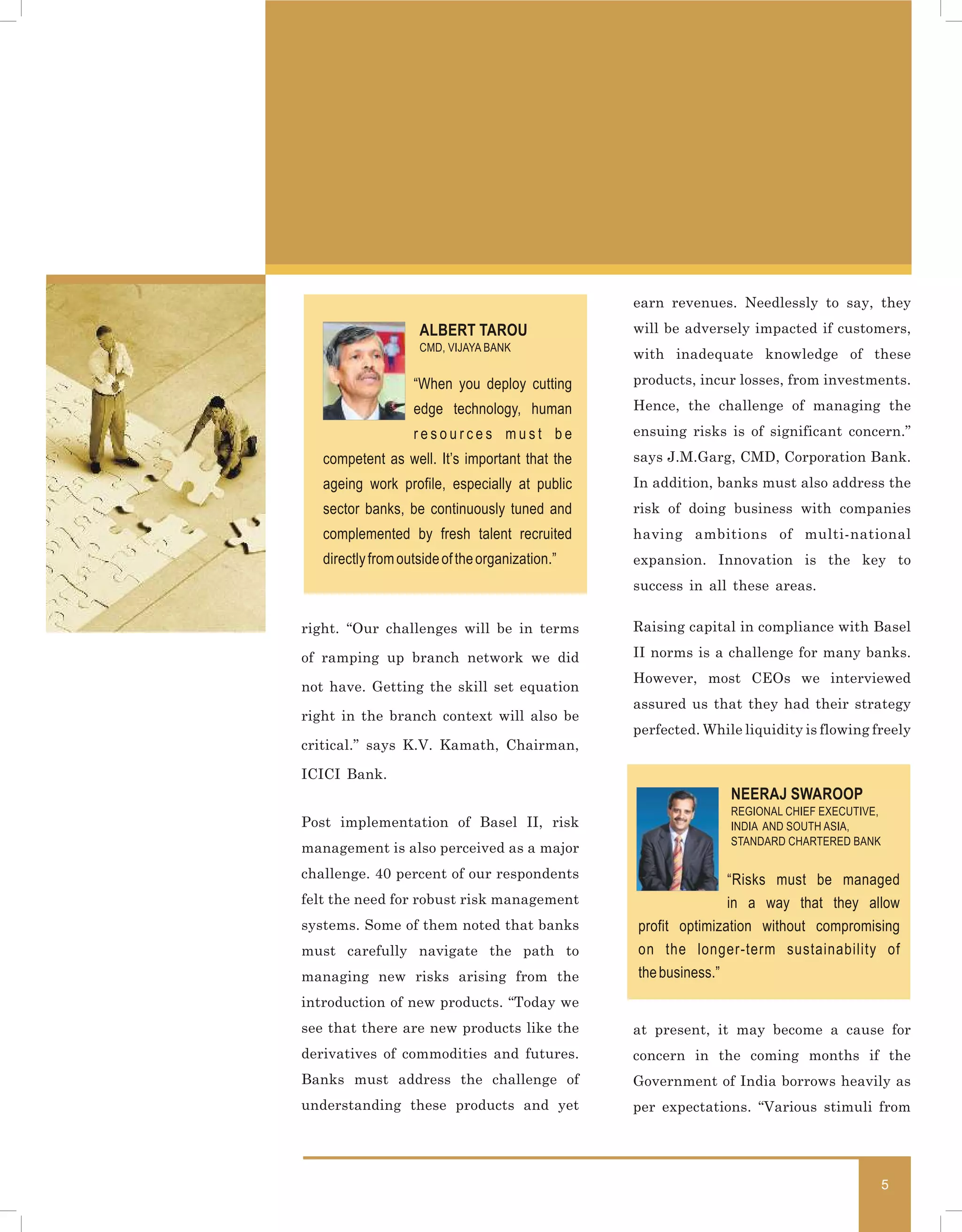 earn revenues. Needlessly to say, they
                    ALBERT TAROU                 will be adversely impacted if customers,
                    CMD, VIJAYA BANK
                                                 with inadequate knowledge of these

                   “When you deploy cutting      products, incur losses, from investments.

                   edge technology, human        Hence, the challenge of managing the

                   resources must be             ensuing risks is of significant concern.”
   competent as well. It’s important that the    says J.M.Garg, CMD, Corporation Bank.
   ageing work profile, especially at public     In addition, banks must also address the
   sector banks, be continuously tuned and       risk of doing business with companies
   complemented by fresh talent recruited        having ambitions of multi-national
   directly from outside of the organization.”   expansion. Innovation is the key to
                                                 success in all these areas.


right. “Our challenges will be in terms          Raising capital in compliance with Basel

of ramping up branch network we did              II norms is a challenge for many banks.
                                                 However, most CEOs we interviewed
not have. Getting the skill set equation
                                                 assured us that they had their strategy
right in the branch context will also be
                                                 perfected. While liquidity is flowing freely
critical.” says K.V. Kamath, Chairman,

ICICI Bank.
                                                                NEERAJ SWAROOP
                                                                REGIONAL CHIEF EXECUTIVE,
Post implementation of Basel II, risk                           INDIA AND SOUTH ASIA,
                                                                STANDARD CHARTERED BANK
management is also perceived as a major
challenge. 40 percent of our respondents                        “Risks must be managed
felt the need for robust risk management                        in a way that they allow
systems. Some of them noted that banks           profit optimization without compromising
must carefully navigate the path to              on the longer-term sustainability of
managing new risks arising from the              the business.”
introduction of new products. “Today we
see that there are new products like the         at present, it may become a cause for
derivatives of commodities and futures.          concern in the coming months if the
Banks must address the challenge of              Government of India borrows heavily as
understanding these products and yet             per expectations. “Various stimuli from




                                                                                            5
 