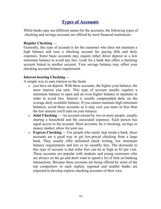 Types of Accounts
While banks may use different names for the accounts, the following types of
checking and savings accounts are offered by most financial institutions.
Regular Checking —
Generally, this type of account is for the customer who does not maintain a
high balance and uses a checking account for paying bills and daily
expenses. Some basic accounts may require either direct deposit or a low
minimum balance to avoid any fees. Look for a bank that offers a checking
account linked to another account. Your savings balance may offset your
checking account balance requirement
Interest-bearing Checking —
A simple way to earn interest on the funds
• you have on deposit. With these accounts, the higher your balance, the
more interest you earn. This type of account usually requires a
minimum balance to open and an even higher balance to maintain in
order to avoid fees. Interest is usually compounded daily on the
average daily available balance. If you cannot maintain high minimum
balances, avoid these accounts as it may cost you more in fees than
the low interest you'll earn on your balance.
• Joint Checking — An account owned by two or more people, usually
sharing a household and the associated expenses. Each person has
equal access to the account. Most accounts, be it checking, savings or
money market, allow for joint use.
• Express Checking — For people who rarely step inside a bank, these
accounts are a good way to get low-priced checking from a large
bank. They usually offer unlimited check writing, low minimum
balance requirements and low or no monthly fees. The downside to
this type of account is that teller fees can be as high as $3 per visit.
These accounts are popular with students and young customers who
are always on the go and don't want to spend a lot of time on banking
transactions. Because these accounts are being offered by some of the
top competitors in each market, regional and smaller banks are
expected to develop express checking accounts of their own.
16
 